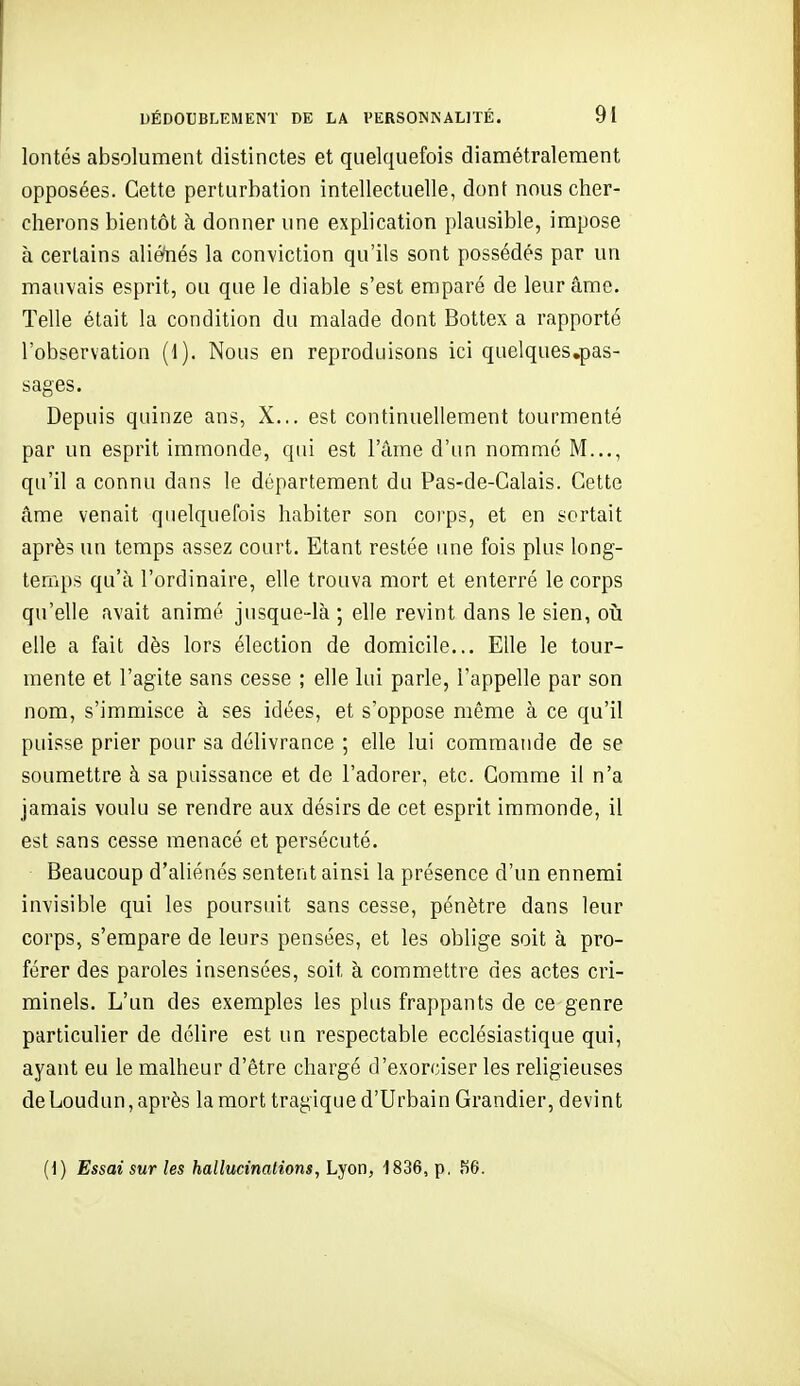 lontés absolument distinctes et quelquefois diamétralement opposées. Cette perturbation intellectuelle, dont nous cher- cherons bientôt à donner une explication plausible, impose à certains aliétiés la conviction qu'ils sont possédés par un mauvais esprit, ou que le diable s'est emparé de leur âme- Telle était la condition du malade dont Bottex a rapporté l'observation (1). Nous en reproduisons ici quelques.pas- sages. Depuis quinze ans, X... est continuellement tourmenté par un esprit immonde, qui est l'âme d'un nommé M..., qu'il a connu dans le département du Pas-de-Calais. Cette âme venait quelquefois habiter son corps, et en sortait après un temps assez court. Etant restée ime fois plus long- temps qu'à l'ordinaire, elle trouva mort et enterré le corps qu'elle avait animé jusque-là ; elle revint dans le sien, oii elle a fait dès lors élection de domicile... Elle le tour- mente et l'agite sans cesse ; elle lui parle, l'appelle par son nom, s'immisce à ses idées, et s'oppose même à ce qu'il puisse prier pour sa délivrance ; elle lui commande de se soumettre à sa puissance et de l'adorer, etc. Comme il n'a jamais voulu se rendre aux désirs de cet esprit immonde, il est sans cesse menacé et persécuté. Beaucoup d'aliénés sentent ainsi la présence d'un ennemi invisible qui les poursuit sans cesse, pénètre dans leur corps, s'empare de leurs pensées, et les oblige soit à pro- férer des paroles insensées, soit à commettre des actes cri- minels. L'un des exemples les plus frappants de ce genre particulier de délire est un respectable ecclésiastique qui, ayant eu le malheur d'être chargé d'exorciser les religieuses de Loudun, après la mort tragique d'Urbain Grandier, devint (1) Essai sur les hallucinations, ou, 1836, p, 86.