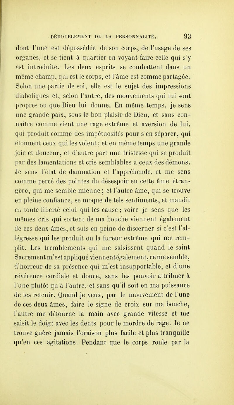 dont l'une est dépossédée de son corps, de l'usage de ses organes, et se tient à quartier en voyant faire celle qui s'y est introduite. Les deux esprits se combattent dans un même champ, qui est le corps, et l'âme est comme partagée. Selon une partie de soi, elle est le sujet des impressions diaboliques et, selon l'autre, des mouvements qui lui sont propres ou que Dieu lui donne. En même temps, je sens une grande paix, sous le bon plaisir de Dieu, et sans con- naître comme vient une rage extrême et aversion de lui, qui produit comme des impétuosités pour s'en séparer, qui étonnent ceux qui les voient ; et en même temps une grande joie et douceur, et d'autre part une tristesse qui se produit par des lamentations et cris semblables à ceux des démons. Je sens l'état de damnation et l'appréhende, et me sens comme percé des pointes du désespoir en cette âme étran- gère, qui me semble mienne ; et l'autre âme, qui se trouve en pleine confiance, se moque de tels sentiments, et maudit en toute liberté celui qui les cause ; voire je sens que les mômes cris qui sortent de ma bouche viennent également de ces deux âmes, et suis en peine de discerner si c'est l'al- légresse qui les produit ou la fureur extrême qui me rem- plit. Les tremblements qui me saisissent quand le saint Sacrement m'est appliqué viennentégalement, ce me semble, d'horreur de sa présence qui m'est insupportable, et d'une révérence cordiale et douce, sans les pouvoir attribuer à l'une plutôt qu'à l'autre,- et sans qu'il soit en ma puissance de les retenir. Quand je veux, par le mouvement de l'une de ces deux âmes, faire le signe de croix sur ma bouche, l'autre me détourne la main avec grande vitesse et me saisit le doigt avec les dents pour le mordre de rage. Je ne trouve guère jamais l'oraison plus facile et plus tranquille qu'en ces agitations. Pendant que le corps roule par la