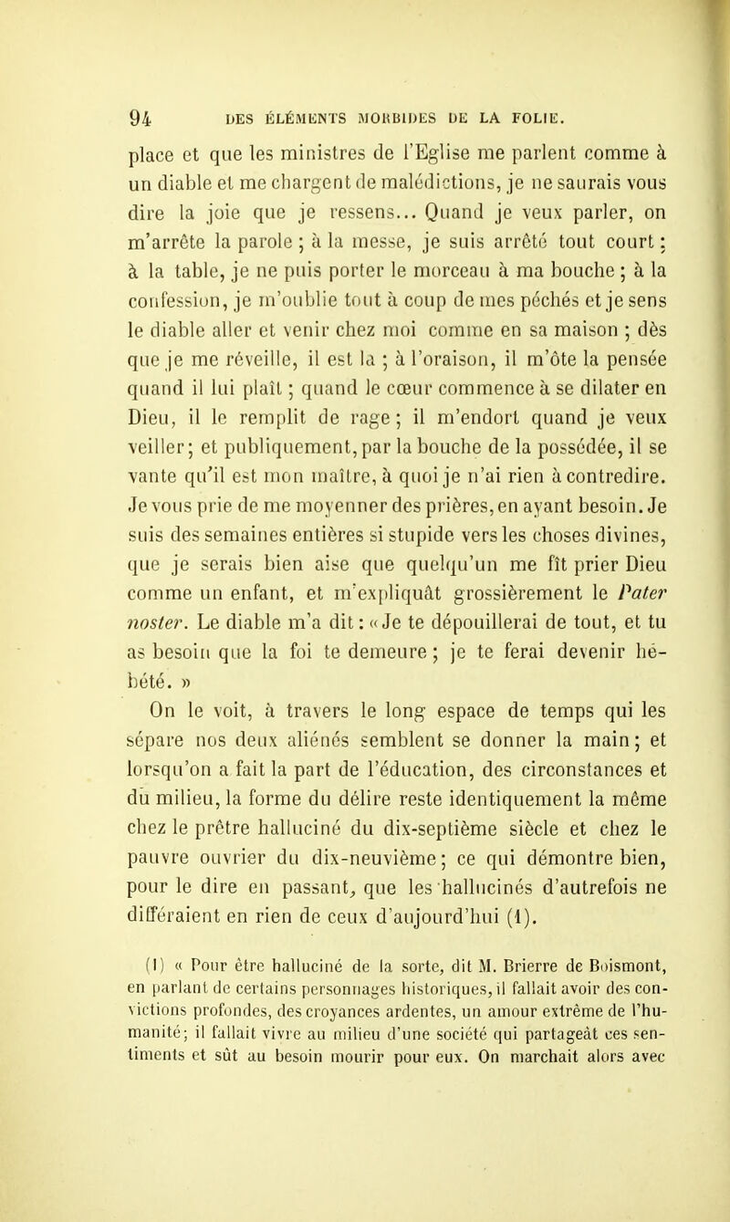 place et que les ministres de l'Eglise me parlent comme à un diable et me chargent de malédictions, je ne saurais vous dire la joie que je ressens... Quand je veux parler, on m'arrête la parole ; à la messe, je suis arrêté tout court : à la table, je ne puis porter le morceau à ma bouche ; à la confession, je m'oublie tout à coup de mes péchés et je sens le diable aller et venir chez moi comme en sa maison ; dès que je me réveille, il est la ; à l'oraison, il m'ôte la pensée quand il lui plaît ; quand le cœur commence à se dilater en Dieu, il le remplit de rage; il m'endort quand je veux veiller ; et publiquement, par la bouche de la possédée, il se vante qu'il est mon maître, à quoi je n'ai rien à contredire. Je vous prie de me moyenner des prières, en ayant besoin. Je suis des semaines entières si stupide vers les choses divines, que je serais bien aise que quelqu'un me fît prier Dieu comme un enfant, et m'ex[)liquât grossièrement le Pater noster. Le diable m'a dit: «Je te dépouillerai de tout, et tu as besoin que la foi te demeure ; je te ferai devenir hé- bété. » On le voit, à travers le long espace de temps qui les sépare nos deux aliénés semblent se donner la main; et lorsqu'on a fait la part de l'éducation, des circonstances et du milieu, la forme du délire reste identiquement la même chez le prêtre halluciné du dix-septième siècle et chez le pauvre ouvrier du dix-neuvième ; ce qui démontre bien, pour le dire en passant^ que les hallucinés d'autrefois ne différaient en rien de ceux d'aujourd'hui (1), (I) « Pour être halluciné de la sorte, dit M. Brierre de Boismont, en parlant de certains personnages historiques, il fallait avoir des con- victions profondes, des croyances ardentes, un amour extrême de l'hu- manité; il fallait vivre au milieu d'une société qui partageât ces sen- timents et sût au besoin mourir pour eux. On marchait alors avec