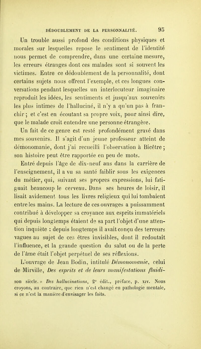 Un trouble aussi profond des conditions physiques et morales sur lesquelles repose le sentiment de l'identité nous permet de comprendre, dans une certaine mesure, les erreurs étranges dont ces malades sont si souvent les victimes. Entre ce dédoublement de la personnalité, dont certains sujets nous offrent l'exemple, et ces longues con- versations pendant lesquelles un interlocuteur imaginaire reproduit les idées, les sentiments et jusqu'aux souvenirs les plus intimes de l'halluciné, il n'y a qu'un pas à fran- chir ; et c'est en écoutant sa propre voix, pour ainsi dire, que le malade croit entendre une personne étrangère. Un fait de ce genre est resté profondément gravé dans mes souvenirs. Il s'agit d'un jeune professeur atteint de dériionomanie, dont j'ai recueilli l'observation à Bicêtre ; son histoire peut être rapportée en peu de mots. Entré depuis l'Age de dix-neuf ans dans la carrière de l'enseignement, il a vu sa santé faiblir sous les exigences du métier, qui, suivant ses propres expressions, lui fati- guait beaucoup le cerveau. Dans ses heures de loisir, il lisait avidement tous les livres religieux qui lui tombaient entre les mains. La lecture de ces ouvrages a puissamment contribué à développer sa croyance aux esprits immatériels qui depuis longtemps étaient de sa part l'objet d'une atten- tion inquiète : depuis longtemps il avait conçu des terreurs vagues au sujet de ces êtres invisibles, dont il redoutait l'influence, et la grande question du salut ou de la perte de l'âme était l'objet perpétuel de ses réflexions. L'ouvrage de Jean Bodin, intitulé Démonomanie, celui de Mirville, Des esprits et de leurs manifestations fluidi- son siècle. » Des hallucinations, 2= édit., préface, p. xiv. Nous croyons, au contraire, que rieu n'est changé en pathologie mentale, si ce n'est la manière d'envisager les faits.