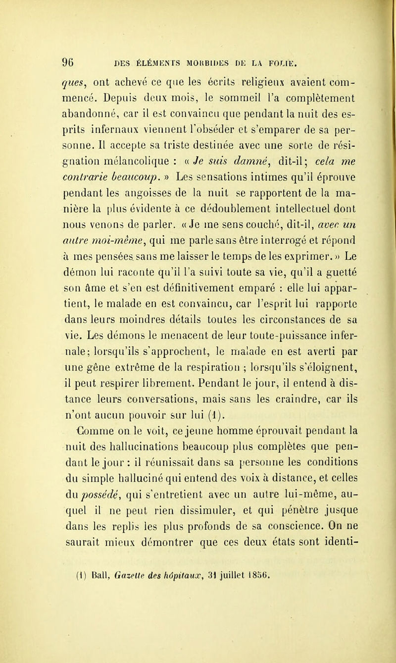 ques, ont achevé ce que les écrits religieux avaient com- mencé. Depuis deux mois, le sommeil l'a complètement abandonné, car il est convaincu que pendant la nuit des es- prits infernaux viennent l'obséder et s'emparer de sa per- sonne. Il accepte sa triste destinée avec une sorte de rési- gnation mélancolique : a Je SKIS damné, dit-il; cela me contrarie beaucoup. » Les sensations intimes qu'il éprouve pendant les angoisses de la nuit se rapportent de la ma- nière la plus évidente à ce dédoublement intellectuel dont nous venons de parler. «Je me sens couché, dit-il, avec un antre moi-même, qui me parle sans être interrogé et répond à mes pensées sans me laisser le temps de les exprimer. » Le démon lui raconte qu'il l'a suivi toute sa vie, qu'il a guetté son âme et s'en est définitivement emparé : elle lui appar- tient, le malade en est convaincu, car l'esprit lui rapporte dans leurs moindres détails toutes les circonstances de sa vie. Les démons le menacent de leur toute-puissance infer- nale; lorsqu'ils s'approchent, le malade en est averti par une gêne extrême de la respiration ; lorsqu'ils s'éloignent, il peut respirer librement. Pendant le jour, il entend à dis- tance leurs conversations, mais sans les craindre, car ils n'ont aucun pouvoir sur lui (1). Clomme on le voit, ce jeune homme éprouvait pendant la nuit des hallucinations beaucoup plus complètes que pen- dant le jour : il réunissait dans sa personne les conditions du simple halluciné qui entend des voix à distance, et celles du possédé, qui s'entretient avec un autre lui-même, au- quel il ne peut rien dissimuler, et qui pénètre jusque dans les replis les plus profonds de sa conscience. On ne saurait mieux démontrer que ces deux états sont identi- (i) Bail, Gazelle des hôpitaux, 31 juillet 1856.