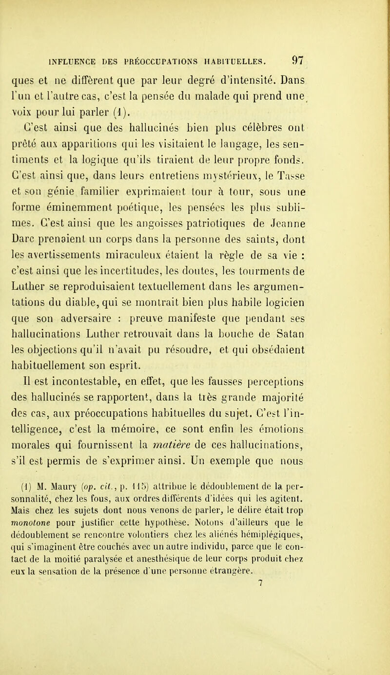 ques et ne diffèrent que par leur degré d'intensité. Dans l'un et l'autre cas, c'est la pensée du malade qui prend une_ voix pour lui parler (J). C'est ainsi que des hallucinés bien plus célèbres ont prêté aux apparitions qui les visitaient le langage, les sen- timents et la logique qu'ils tiraient de leur propre fonds. C'est ainsi que, dans leurs entretiens mystérieux, le Tasse et son génie familier exprimaient tour à tour, sous une forme éminemment poétique, les pensées les plus subli- mes. C'est ainsi que les angoisses patriotiques de Jeanne Darc prenaient un corps dans la personne des saints, dont les avertissements miraculeux étaient la règle de sa vie : c'est ainsi que les incertitudes, les doutes, les tourments de Luther se reproduisaient textuellement dans les argumen- tations du diable, qui se montrait bien plus habile logicien que son adversaire : preuve manifeste que pendant ses hallucinations Luther retrouvait dans la bouche de Satan les objections qu'il na\ait pu résoudre, et qui obsédaient habituellement son esprit. Il est incontestable, en effet, que les fausses perceptions des hallucinés se rapportent, dans la très grande majorité des cas, aux préoccupations habituelles du sujet. C'est l'in- telligence, c'est la mémoire, ce sont enfin les émotions morales qui fournissent la matière de ces hallucinations, s'il est permis de s'exprimer ainsi. Un exemple que nous (1) M. Maury (op. cil., p. Il^i) altribue ie dédoublement de la per- sonnalité, chez les fous, aux ordres différents d'idées qui les agitent. Mais chez les sujets dont nous venons de parler, le délire était trop monotone pour justifier cette hypothèse. Notons d'ailleurs que le dédoublement se rencontre volontiers chez les aliénés hémiplégiques, qui s'imaginent être couchés avec un autre individu, parce que le con- tact de la moitié paralysée et anesthésique de leur corps produit chez eux la sensation de la présence d'une personne étrangère. 7