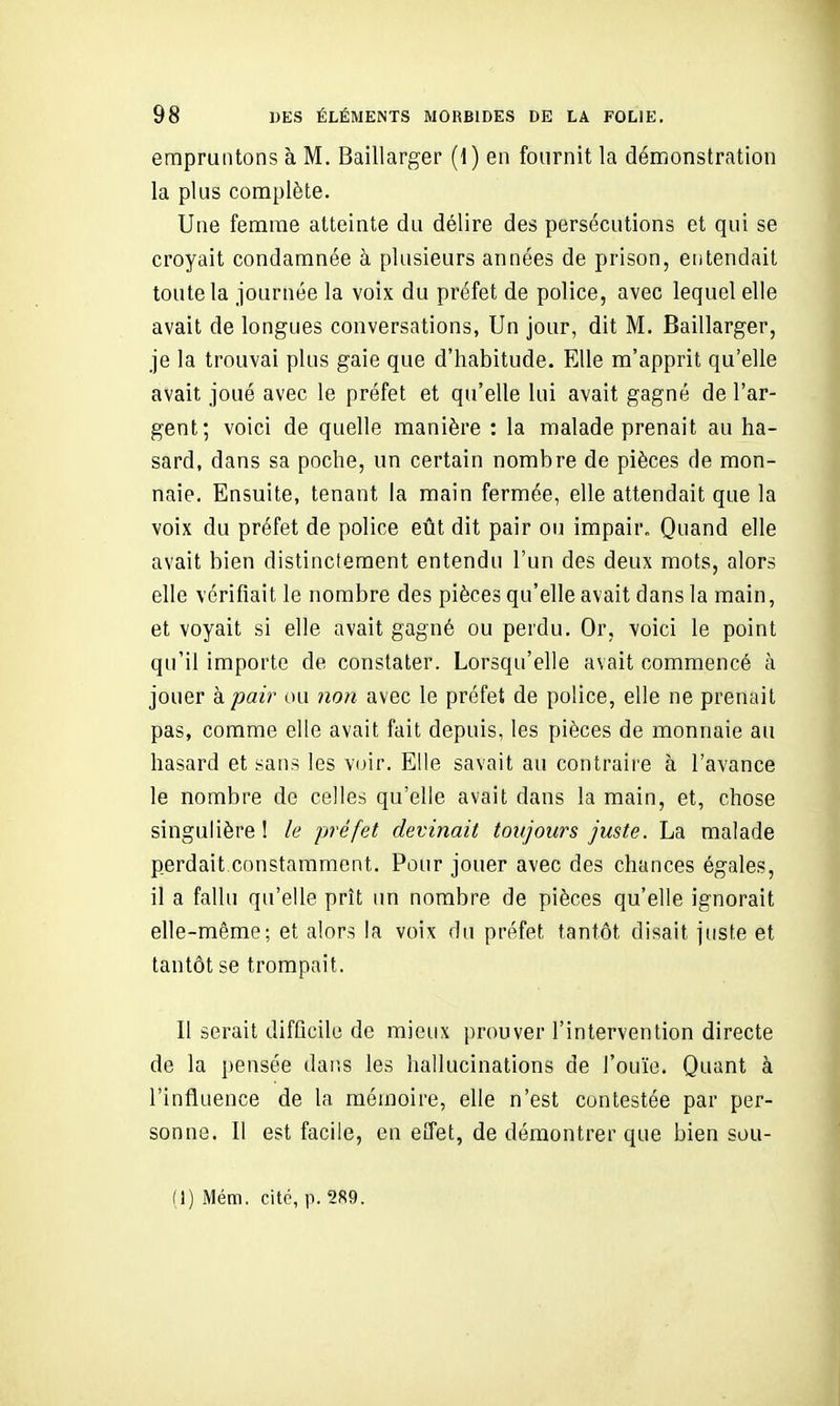 empruntons à M. Baillarger (1) en fournit la démonstration la plus complète. Une femme atteinte du délire des persécutions et qui se croyait condamnée à plusieurs années de prison, entendait toute la journée la voix du préfet de police, avec lequel elle avait de longues conversations, Un jour, dit M. Baillarger, je la trouvai plus gaie que d'habitude. Elle m'apprit qu'elle avait joué avec le préfet et qu'elle lui avait gagné de l'ar- gent; voici de quelle manière ; la malade prenait au ha- sard, dans sa poche, un certain nombre de pièces de mon- naie. Ensuite, tenant la main fermée, elle attendait que la voix du préfet de police eût dit pair ou impair. Quand elle avait bien distinctement entendu l'un des deux mots, alors elle vérifiait le nombre des pièces qu'elle avait dans la main, et voyait si elle avait gagné ou perdu. Or, voici le point qu'il importe de constater. Lorsqu'elle avait commencé à jouer h. pair ou non avec le préfet de police, elle ne prenait pas, comme elle avait fait depuis, les pièces de monnaie au hasard et sans les V(jir. Elle savait au contraire à l'avance le nombre de celles qu'elle avait dans la main, et, chose singulière ! le préfet devinait toujours juste. La malade perdait constamment. Pour jouer avec des chances égales, il a fallu qu'elle prît un nombre de pièces qu'elle ignorait elle-même; et alors la voix du préfet tantôt disait juste et tantôt se trompait. Il serait difficile de mieux prouver l'intervention directe de la pensée dans les hallucinations de l'ouïe. Quant à l'influence de la mémoire, elle n'est contestée par per- sonne. Il est facile, en effet, de démontrer que bien sou- (1) Mém. cité, p. 289.