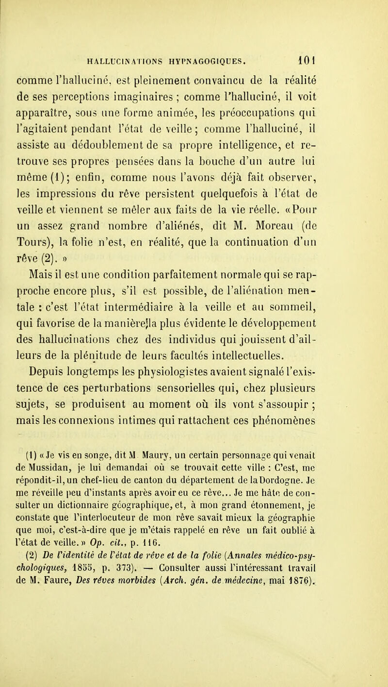 comme l'halluciné, est pleinement convaincu de la réalité de ses perceptions imaginaires ; comme l'halluciné, il voit apparaître, sous une forme animée, les préoccupations qui l'agitaient pendant l'état de veille; comme l'halluciné, il assiste au dédoublement de sa propre intelligence, et re- trouve ses propres pensées dans la bouche d'un autre lui même(l); enfin, comme nous l'avons déjà fait observer, les impressions du rêve persistent quelquefois à l'état de veille et viennent se mêler aux faits de la vie réelle. «Pour un assez grand nombre d'aliénés, dit M. Moreau (de Tours), la folie n'est, en réalité, que la continuation d'un rêve (2). o Mais il est une condition parfaitement normale qui se rap- proche encore plus, s'il est possible, de l'aliénation men- tale : c'est l'état intermédiaire à la veille et au sommeil, qui favorise de la manièrejla plus évidente le développement des hallucinations chez des individus qui jouissent d'ail- leurs de la plénitude de leurs facultés intellectuelles. Depuis longtemps les physiologistes avaient signalé l'exis- tence de ces perturbations sensorielles qui, chez plusieurs sujets, se produisent au moment où ils vont s'assoupir ; mais les connexions intimes qui rattachent ces phénomènes (1) «Je vis en songe, dit M Maury, un certain personnage qui venait de Mussidan, je lui demandai où se trouvait cette ville : C'est, me répondit-il, un chef-lieu de canton du département de laDordogne. Je me réveille peu d'instants après avoir eu ce rêve... Je me hâte de con- sulter un dictionnaire géographique, et, à mon grand étonnement, je constate que l'interlocuteur de mon rêve savait mieux la géographie que moi, c'est-à-dire que je m'étais rappelé en rêve un fait oublié à l'état de veille.» Op. cit., p. 116. (2) De f identité de l'état de rêve et de la folie {Annales médico-psy- chologiques, 1835, p. 373). — Consulter aussi l'intéressant travail de M. Faure, Des rêves morbides {Arch, gén. de médecine, mai 1876),