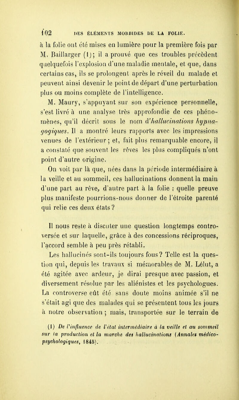 à la folie ont été mises en lumière pour la première fois par M. Baillarger (Ij; il a prouvé que ces troubles précèdent quelquefois l'explosion d'une maladie mentale, et que, dans certains cas, ils se prolongent après le réveil du malade et peuvent ainsi devenir le point de départ d'une perturbation plus ou moins complète de l'intelligence. M. Maury, s'appuyant sur son expérience personnelle, s'est livré à une analyse très approfondie de ces phéno- mènes, qu'il décrit sous le nom d'hallucinations hxjpna- gogiques. Il a montré leurs rapports avec les impressions venues de l'extérieur; et, fait plus remarquable encore, il a constaté que souvent les rêves les plus compliqués n'ont point d'autre origine. On voit par là que, nées dans la période intermédiaire à la veille et au sommeil, ces hallucinations donnent la main d'une part au rêve, d'autre part à la folie : quelle preuve plus manifeste pourrions-nous donner de l'étroite parenté qui relie ces deux états ? Il nous reste à discuter une question longtemps contro- versée et sur laquelle, grâce à des concessions réciproques, l'accord semble à peu près rétabli. Les hallucinés sont-ils toujours fous? Telle est la ques- tion qui, depuis les travaux si mémorables de M. Lélut, a été agitée avec ardeur, je dirai presque avec passion, et diversement résolue par les aliénistes et les psychologues. La controverse eût été sans doute moins animée s'il ne s'était agi que des malades qui se présentent tous les jours à notre observation ; mais, transportée sur le terrain de (1) De Vinfluence de l'étal intermédiaire à la veille et au son^meil sur la production et la marche des hallucinations (Annales médico- psychologiques, 1845).