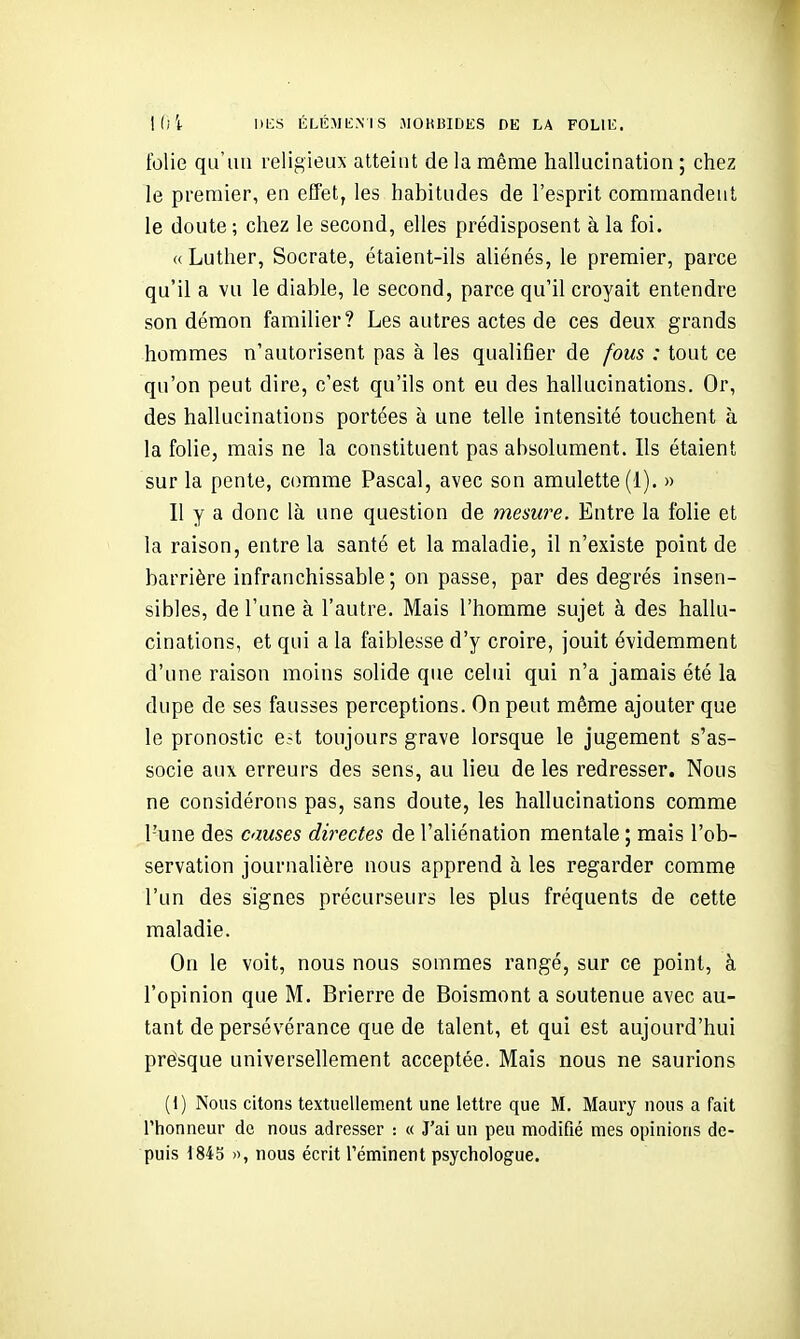 folie qu'un religieux atteint de la même hallucination ; chez le premier, en effet, les habitudes de l'esprit commandent le doute ; chez le second, elles prédisposent à la foi. (( Luther, Socrate, étaient-ils aliénés, le premier, parce qu'il a vu le diable, le second, parce qu'il croyait entendre son démon familier? Les autres actes de ces deux grands hommes n'autorisent pas à les qualifier de fous : tout ce qu'on peut dire, c'est qu'ils ont eu des hallucinations. Or, des hallucinations portées à une telle intensité touchent à la folie, mais ne la constituent pas absolument. Ils étaient sur la pente, comme Pascal, avec son amulette (1). » Il y a donc là une question de mesure. Entre la folie et la raison, entre la santé et la maladie, il n'existe point de barrière infranchissable ; on passe, par des degrés insen- sibles, de l'une à l'autre. Mais l'homme sujet à des hallu- cinations, et qui a la faiblesse d'y croire, jouit évidemment d'une raison moins solide que celui qui n'a jamais été la dupe de ses fausses perceptions. On peut même ajouter que le pronostic e.-t toujours grave lorsque le jugement s'as- socie aux erreurs des sens, au lieu de les redresser. Nous ne considérons pas, sans doute, les hallucinations comme l'une des causes détectes de l'aliénation mentale ; mais l'ob- servation journalière nous apprend à les regarder comme l'un des signes précurseurs les plus fréquents de cette maladie. On le voit, nous nous sommes rangé, sur ce point, à l'opinion que M. Brierre de Boismont a soutenue avec au- tant de persévérance que de talent, et qui est aujourd'hui presque universellement acceptée. Mais nous ne saurions (1) Nous citons textuellement une lettre que M. Maury nous a fait l'honneur de nous adresser -. « J'ai un peu modifié mes opinions de- puis 1845 », nous écrit Téminent psychologue.