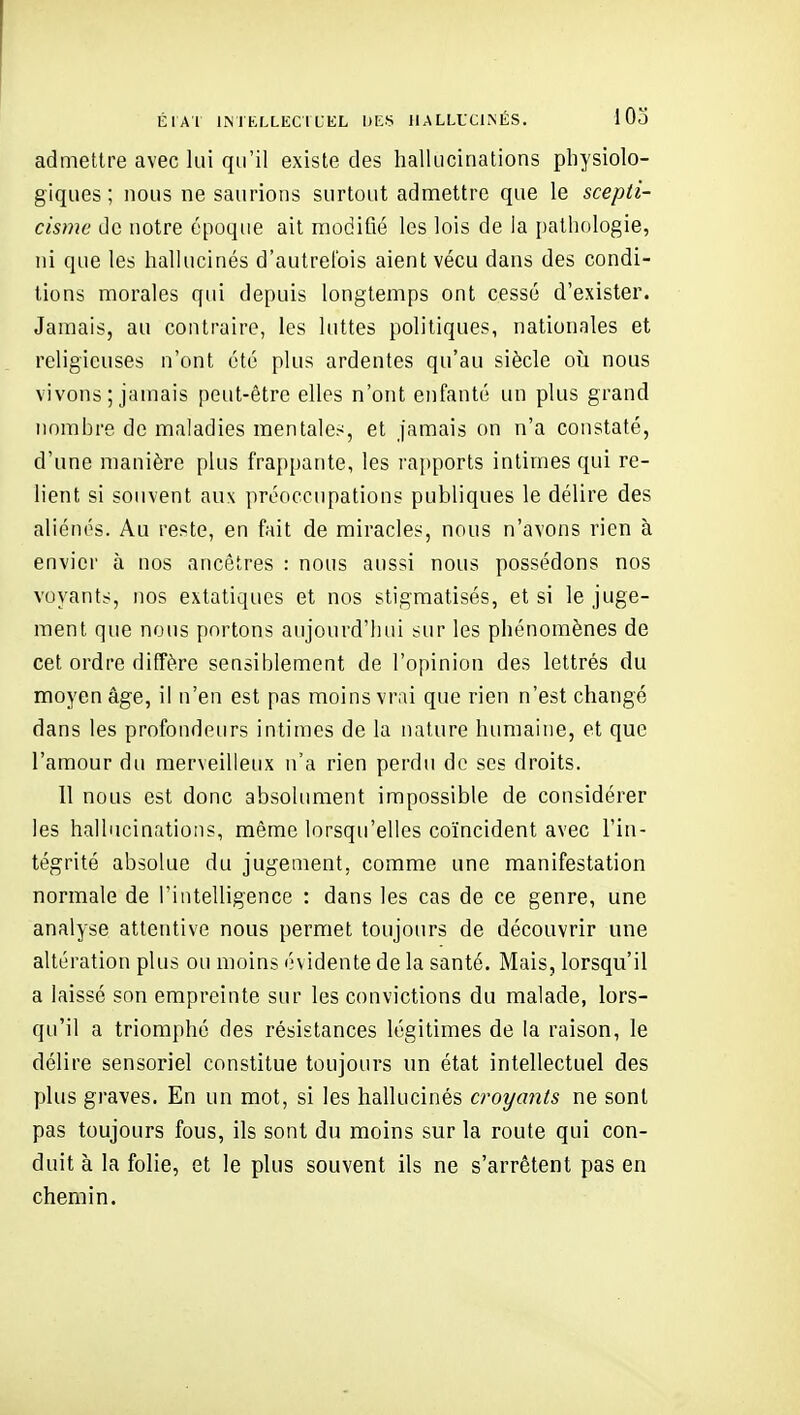 ÉlAl liMKIXEClLEL DKS HALLUCINÉS. 1 03 admettre avec lui qu'il existe des hallucinations physiolo- giques ; nous ne saurions surtout admettre que le scepti- cisme de notre époque ait modifié les lois de la pathologie, ni que les hallucinés d'autrefois aient vécu dans des condi- tions morales qui depuis longtemps ont cessé d'exister. Jamais, au contraire, les luttes politiques, nationales et religieuses n'ont été plus ardentes qu'au siècle oii nous vivons ; jamais peut-être elles n'ont enfanté un plus grand nombre de maladies mentales, et jamais on n'a constaté, d'une manière plus frapi)ante, les rapports intimes qui re- lient si souvent aux prooccupations publiques le délire des aliénés. Au reste, en fait de miracles, nous n'avons rien à envier à nos ancêtres : nous aussi nous possédons nos voyants, nos extatiques et nos stigmatisés, et si le juge- ment que nous portons aujourd'Iiui sur les phénomènes de cet ordre diffère sensiblement de l'opinion des lettrés du moyen âge, il n'en est pas moins vrai que rien n'est changé dans les profondeurs intimes de la nature humaine, et que l'amour du merveilleux n'a rien perdu de ses droits. 11 nous est donc absoUmient impossible de considérer les hallucinations, même lorsqu'elles coïncident avec l'in- tégrité absolue du jugement, comme une manifestation normale de l'intelligence : dans les cas de ce genre, une analyse attentive nous permet toujours de découvrir une altération plus ou moins évidente de la santé. Mais, lorsqu'il a laissé son empreinte sur les convictions du malade, lors- qu'il a triomphé des résistances légitimes de la raison, le délire sensoriel constitue toujours un état intellectuel des plus graves. En un mot, si les hallucinés croyants ne sont pas toujours fous, ils sont du moins sur la route qui con- duit à la folie, et le plus souvent ils ne s'arrêtent pas en chemin.