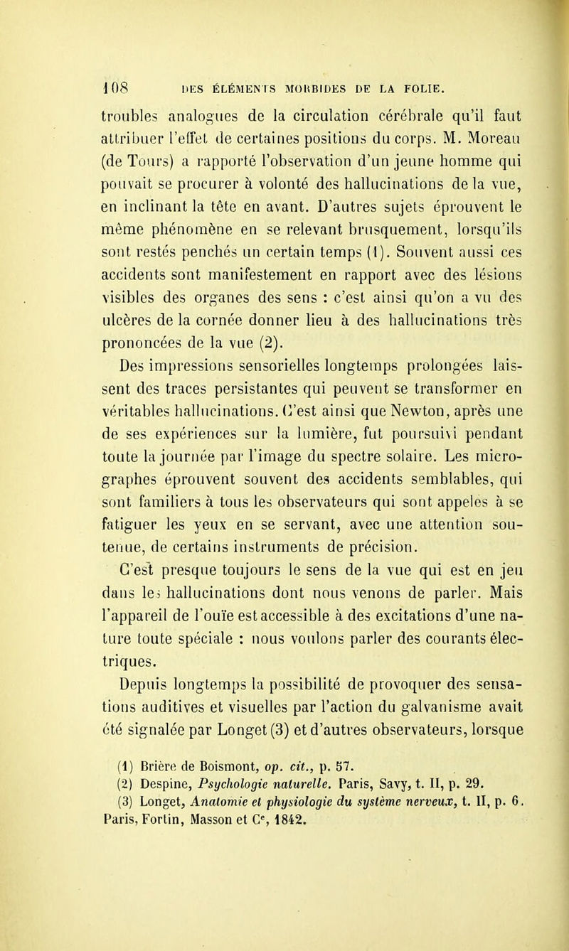 troubles analogues de la circulation cérébrale qu'il faut attribuer l'effet de certaines positions du corps. M. Moreau (de Tours) a rapporté l'observation d'un jeune homme qui pouvait se procurer à volonté des hallucinations de la vue, en inclinant la tête en avant. D'autres sujets éprouvent le même phénomène en se relevant brusquement, lorsqu'ils sont restés penchés un certain temps (1), Souvent aussi ces accidents sont manifestement en rapport avec des lésions visibles des organes des sens : c'est ainsi qu'on a vu des ulcères delà cornée donner lieu à des hallucinations très prononcées de la vue (2). Des impressions sensorielles longtemps prolongées lais- sent des traces persistantes qui peuvent se transformer en véritables hallucinations. (Vest ainsi que Newton, après une de ses expériences sur la lumière, fut poursuivi pendant toute la journée par l'image du spectre solaire. Les micro- graphes éprouvent souvent des accidents semblables, qui sont familiers à tous les observateurs qui sont appelés à se fatiguer les yeux en se servant, avec une attention sou- tenue, de certains instruments de précision. C'est presque toujours le sens de la vue qui est en jeu dans le 5 hallucinations dont nous venons de parler. Mais l'appareil de l'ouïe est accessible à des excitations d'une na- ture toute spéciale : nous voulons parler des courants élec- triques. Depuis longtemps la possibilité de provoquer des sensa- tions auditives et visuelles par l'action du galvanisme avait été signalée par Longet(3) et d'autres observateurs, lorsque (1) Brière de Boismont, op. cit., p. 57. (2) Despine, Psychologie naturelle. Paris, Savy, t. II, p. 29. (3) Longet, Analomie et physiologie du système nerveux, t. II, p. 6. Paris, Fortin, Masson et C% 1842.