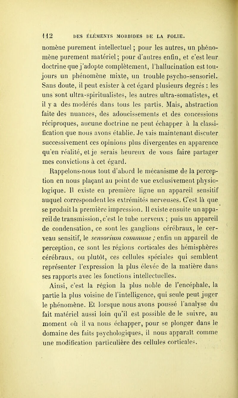 nomène purement intellectuel ; pour les autres, un phéno- mène purement matériel; pour d'autres enfin, et c'est leur doctrine que j'adopte complètement, l'hallucination est tou- jours un phénomène mixte, un trouble psycho-sensoriel. Sans doute, il peut exister à cet égard plusieurs degrés : les uns sont ultra-spiritualistes, les autres ultra-somatistes, et il y a des modérés dans tous les partis. Mais, abstraction faite des nuances, des adoucissements et des concessions réciproques, aucune doctrine ne peut échapper à la classi- fication que nous avons établie. Je vais maintenant discuter successivement ces opinions plus divergentes en apparence qu'en réalité, et je serais heureux de vous faire partager mes convictions à cet égard. Rappelons-nous tout d'abord le mécanisme de la percep- tion en nous plaçant au point de vue exclusivement physio- logique. Il existe en première ligne un appareil sensilif auquel correspondent les extrémités nerveuses. C'est là que seproduitla première impression. Il existe ensuite unappa- reilde transmission,c'est le tube nerveux ; puis un appareil de condensation, ce sont les ganglions cérébraux, le cer- veau sensitif, le sensorium commune ; enfin un appareil de perception, ce sont les régions corticales des hémisphères cérébraux, ou plutôt, ces cellules spéciales qui semblent représenter l'expression la plus élevée de la matière dans ses rapports avec les fonctions intellectuelles. Ainsi, c'est la région la plus noble de l'encéphale, la partie la plus voisine de l'intelligence, qui seule peut juger le phénomène. Et lorsque nous avons poussé l'analyse du fait matériel aussi loin qu'il est possible de le suivre, au moment oii il va nous échapper, pour se plonger dans le domaine des faits psychologiques, il nous apparaît comme une modification particulière des cellules corticales.