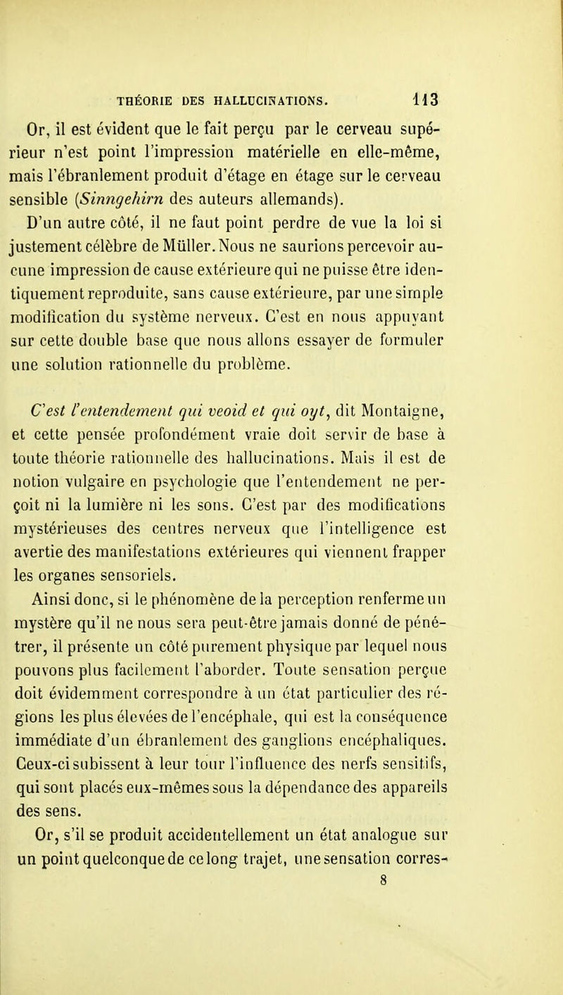 Or, il est évident que le fait perçu par le cerveau supé- rieur n'est point l'impression matérielle en elle-même, mais l'ébranlement produit d'étage en étage sur le cerveau sensible [Sinngehirn des auteurs allemands). D'un autre côté, il ne faut point perdre de vue la loi si justement célèbre de Miiller.Nous ne saurions percevoir au- cune impression de cause extérieure qui ne puisse être iden- tiquement reproduite, sans cause extérieure, par une simple modification du système nerveux. C'est en nous appuyant sur cette double base que nous allons essayer de formuler une solution rationnelle du problème. C'est l'entendement qui veoid et qui oyt, dit Montaigne, et cette pensée profondément vraie doit servir de base à toute théorie rationnelle des hallucinations. Mais il est de notion vulgaire en psychologie que l'entendement ne per- çoit ni la lumière ni les sons. C'est par des modifications mystérieuses des centres nerveux que l'intelligence est avertie des manifestations extérieures qui vienneni frapper les organes sensoriels. Ainsi donc, si le phénomène delà perception renferme un mystère qu'il ne nous sera peut-être jamais donné de péné- trer, il présente un côté purement physique par lequel nous pouvons plus facilement l'aborder. Toute sensation perçue doit évidemment correspondre à un état particulier des ré- gions les plus élevées de l'encéphale, qui est la conséquence immédiate d'un ébranlement des ganglions encéphaliques. Ceux-ci subissent à leur tour l'influeiicc des nerfs sensitifs, qui sont placés eux-mêmes sous la dépendance des appareils des sens. Or, s'il se produit accidentellement un état analogue sur un point quelconque de ce long trajet, une sensation corres-