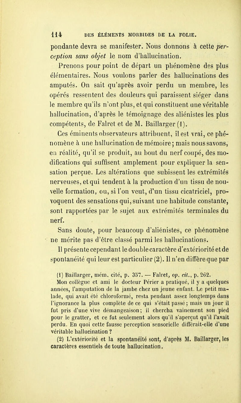 pondante devra se manifester. Nous donnons à cette per- ception sans objet le nom d'hallucination. Prenons pour point de départ un phénomène des plus élémentaires. Nous voulons parler des hallucinations des amputés. On sait qu'après avoir perdu un membre, les opérés ressentent des douleurs qui paraissent siéger dans le membre qu'ils n'ont plus, et qui constituent une véritable hallucination, d'après le témoignage des aliénistes les plus compétents, de Falret et de M. Baillarger (1). Ces éminents observateurs attribuent, il est vrai, ce phé- nomène à une hallucination de mémoire ; mais nous savons, en réalité, qu'il se produit, au bout du nerf coupé, des mo- difications qui suffisent amplement pour expliquer la sen- sation perçue. Les altérations que subissent les extrémités nerveuses, et qui tendent à la production d'un tissu de nou- velle formation, ou, si l'on veut, d'un tissu cicatriciel, pro- voquent des sensations qui, suivant une habitude constante, sont rapportées par le sujet aux extrémités terminales du nerf. Sans doute, pour beaucoup d'aliénistes, ce phénomène ne mérite pas d'être classé parmi les hallucinations. 11 présente cependant le double caractère d'extériorité et de spontanéité qui leur est particulier (2). Il n'en diffère que par (1) Baillarger, mém. cité, p. 337. — Falret, op. cit., p. 262. Mon collègue et ami le docteur Périer a pratiqué, il y a quelques années, l'amputation de la jambe chez un jeune enfant. Le petit ma- lade, qui avait été chloroformé, resta pendant assez longtemps dans rignorance la plus complète de ce qui s'était passé ; mais un jour il fut pris d'une vive démangeaison; il chercha vainement son pied pour le gratter, et ce fut seulement alors qu'il s'aperçut qu'il l'avait perdu. En quoi cette fausse perception sensorielle différait-elle d'une véritable hallucination ? (2) L'extériorité et la spontanéité sont, d'après M. Baillarger, les caractères essentiels de toute hallucination,