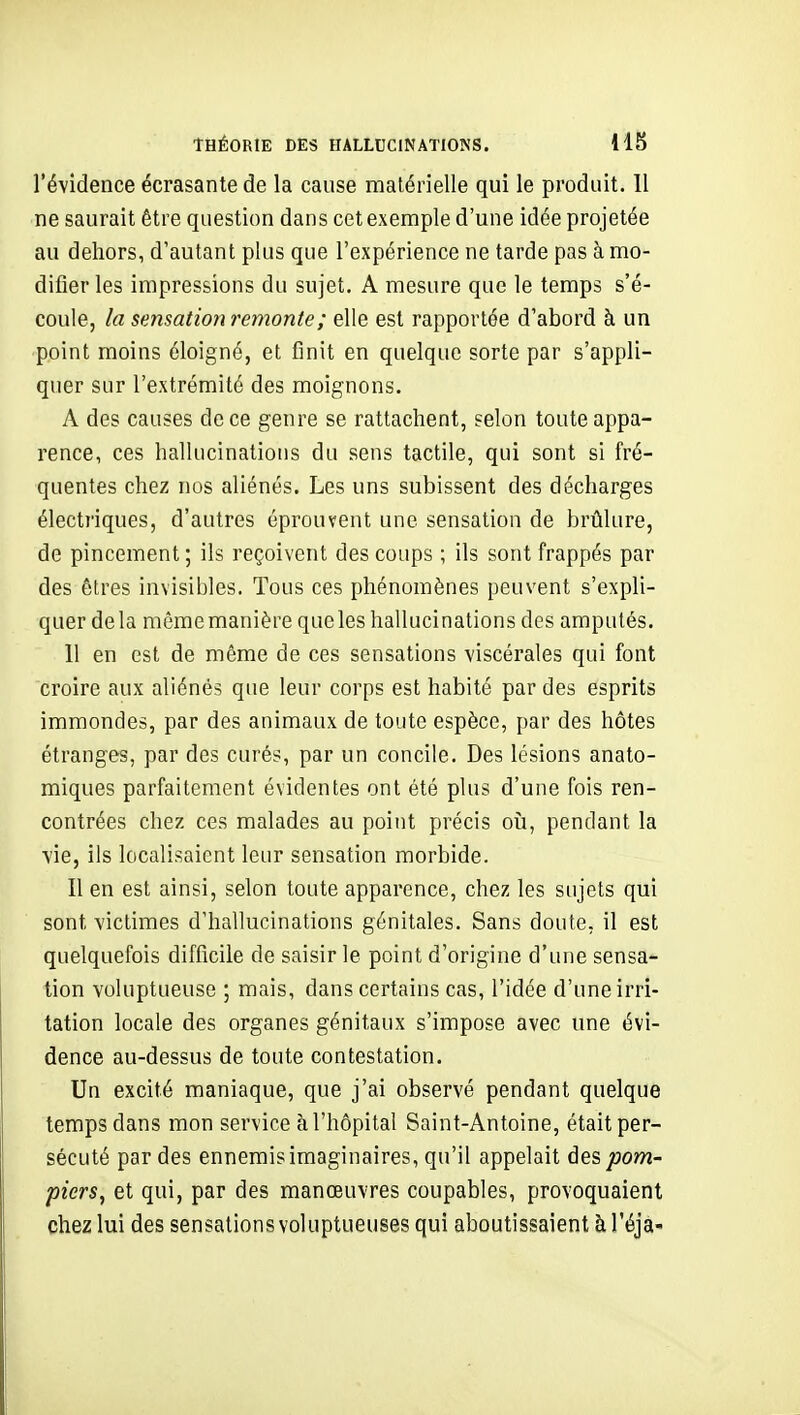 l'évidence écrasante de la cause matérielle qui le produit. 11 ne saurait être question dans cet exemple d'une idée projetée au dehors, d'autant plus que l'expérience ne tarde pas à mo- difier les impressions du sujet. A mesure que le temps s'é- coule, la sensation remonte ; elle est rapportée d'abord à un point moins éloigné, et finit en quelque sorte par s'appli- quer sur l'extrémité des moignons. A des causes de ce genre se rattachent, selon toute appa- rence, ces hallucinations du sens tactile, qui sont si fré- quentes chez nos aliénés. Les uns subissent des décharges électriques, d'autres éprouvent une sensation de brûlure, de pincement; ils reçoivent des coups ; ils sont frappés par des êtres invisibles. Tous ces phénomènes peuvent s'expli- quer delà même manière que les hallucinations des amputés. 11 en est de même de ces sensations viscérales qui font croire aux aliénés que leur corps est habité par des esprits immondes, par des animaux de toute espèce, par des hôtes étranges, par des curés, par un concile. Des lésions anato- miques parfaitement évidentes ont été plus d'une fois ren- contrées chez ces malades au point précis oîi, pendant la vie, ils localisaient leur sensation morbide. Il en est ainsi, selon toute apparence, chez les sujets qui sont victimes d'hallucinations génitales. Sans doute, il est quelquefois difficile de saisir le point d'origine d'une sensa- tion voluptueuse ; mais, dans certains cas, l'idée d'une irri- tation locale des organes génitaux s'impose avec une évi- dence au-dessus de toute contestation. Un excité maniaque, que j'ai observé pendant quelque temps dans mon service à l'hôpital Saint-Antoine, était per- sécuté par des ennemis imaginaires, qu'il appelait des^ow- piers^ et qui, par des manœuvres coupables, provoquaient chez lui des sensations voluptueuses qui aboutissaient à l'éja-