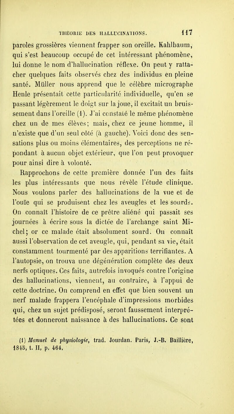 paroles grossières viennent frapper son oreille. Kahlbaiim, qui s'est beaucoup occupé de cet intéressant phénomène, lui donne le nom d'hallucination réflexe. On peut y ratta- cher quehpies faits observés chez des individus en pleine santé. Millier nous apprend que le célèbre micrographe Henle présentait cette particularité individuelle, qu'en se passant légèrement le doigt sur la joue, il excitait un bruis- sement dans l'oreille (1). J'ai ccnslalé le même phénomène chez un de mes élèves; mais, chez ce jeune homme, il n'existe que d'un seul côté (à gauche). S'oici donc des sen- sations plus ou moins élémentaires, des perceptions ne ré- pondant à aucun objet extérieur, que l'on peut provoquer pour ainsi dire à volonté. Rapprochons de celte première donnée l'un des faits les plus intéressants que nous révèle l'étude clinique. Nous voulons parler des hallucinations de la vue et de l'ouïe qui se produisent chez les aveugles et les sourds. On connaît l'histoire de ce prêtre aliéné qui passait ses journées à écrire sous la dictée de l'archange saint Mi- chel; or ce malade était absolument sourd. On connaît aussi l'observation de cet aveugle, qui, pendant sa vie, était constamment tourmenté par des apparitions terrifiantes. A l'autopsie, on trouva une dégénération complète des deux nerfs optiques. Ces faits, autrefois invoqués contre l'origine des hallucinations, viennent, au coniraire, à l'appui de cette doctrine. On comprend en effet que bien souvent un nerf malade frappera l'encéphale d'impressions morbides qui, chez un sujet prédisposé, seront faussement interpré- tées et donneront naissance à des hallucinations. Ce sont (1) Manuel de physiologie, trad. Jourdan. Paris, J.-B. Baillière, 1845, t. Il, p, 464.