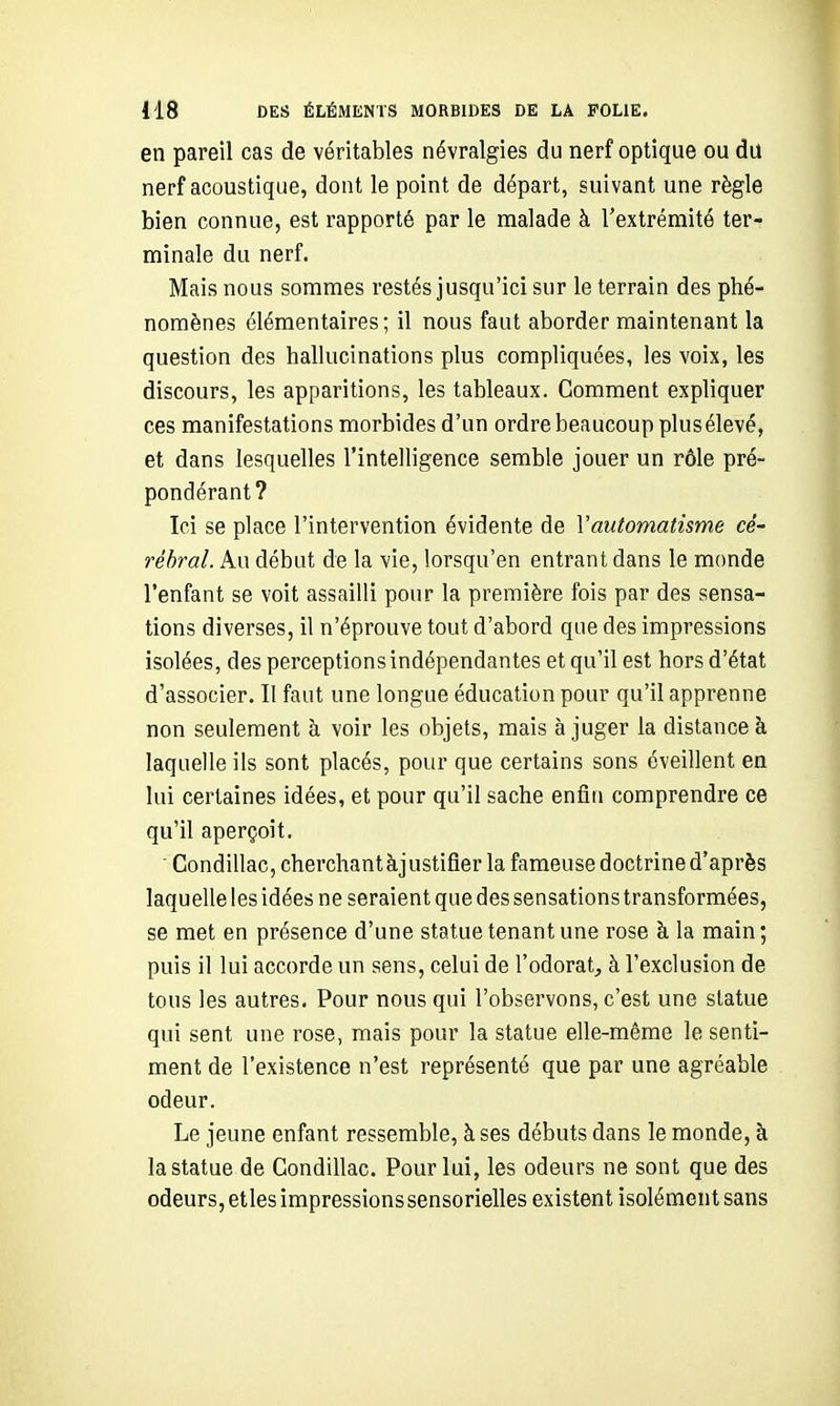 en pareil cas de véritables névralgies du nerf optique ou du nerf acoustique, dont le point de départ, suivant une règle bien connue, est rapporté par le malade à l'extrémité ter- minale du nerf. Mais nous sommes restés jusqu'ici sur le terrain des phé- nomènes élémentaires; il nous faut aborder maintenant la question des hallucinations plus compliquées, les voix, les discours, les apparitions, les tableaux. Comment expliquer ces manifestations morbides d'un ordre beaucoup plus élevé, et dans lesquelles l'intelligence semble jouer un rôle pré- pondérant? Ici se place l'intervention évidente de Vautomatisme ce- rébral. Au début de la vie, lorsqu'on entrant dans le monde l'enfant se voit assailli pour la première fois par des sensa- tions diverses, il n'éprouve tout d'abord que des impressions isolées, des perceptions indépendantes et qu'il est hors d'état d'associer. Il faut une longue éducation pour qu'il apprenne non seulement à voir les objets, mais à juger la distance à laquelle ils sont placés, pour que certains sons éveillent en lui certaines idées, et pour qu'il sache enfin comprendre ce qu'il aperçoit.  Condillac, cherchant àjustifier la fameuse doctrine d'après laquelle les idées ne seraient que des sensations transformées, se met en présence d'une statue tenant une rose à la main; puis il lui accorde un sens, celui de l'odorat, à l'exclusion de tous les autres. Pour nous qui l'observons, c'est une statue qui sent une rose, mais pour la statue elle-même le senti- ment de l'existence n'est représenté que par une agréable odeur. Le jeune enfant ressemble, à ses débuts dans le monde, à la statue de Condillac. Pour lui, les odeurs ne sont que des odeurs, elles impressions sensorielles existent isolément sans
