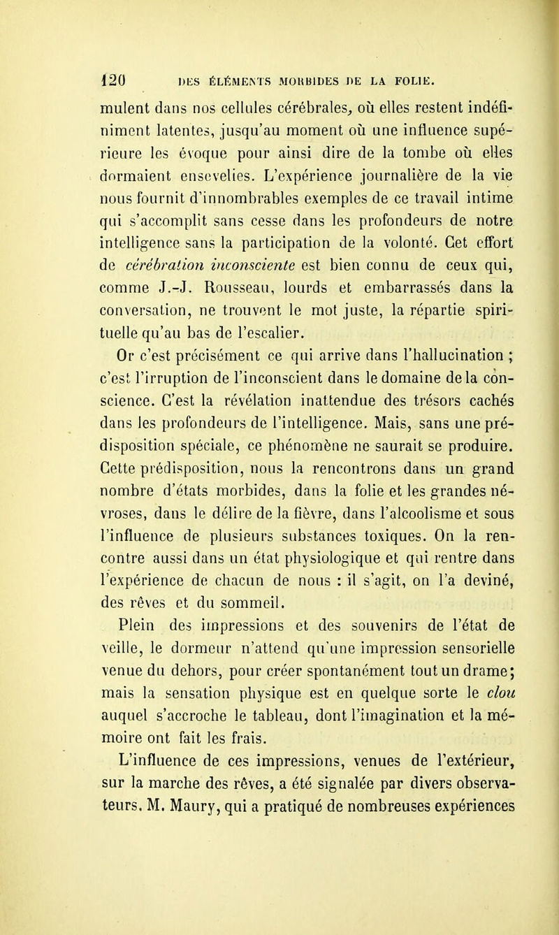 mulent dans nos cellules cérébrales, où elles restent indéfi- niment latentes, jusqu'au moment où une influence supé- rieure les évoque pour ainsi dire de la tombe oii elles dormaient ensevelies. L'expérience journalière de la vie nous fournit d'innombrables exemples de ce travail intime qui s'accomplit sans cesse dans les profondeurs de notre intelligence sans la participation de la volonté. Cet effort de cérébration inconsciente est bien connu de ceux qui, comme J.-J. Rousseau, lourds et embarrassés dans la conversation, ne trouvent le mot juste, la répartie spiri- tuelle qu'au bas de l'escalier. Or c'est précisément ce qui arrive dans l'hallucination ; c'est l'irruption de l'inconscient dans le domaine delà con- science. C'est la révélation inattendue des trésors cachés dans les profondeurs de l'intelligence. Mais, sans une pré- disposition spéciale, ce phénomène ne saurait se produire. Cette prédisposition, nous la rencontrons dans un grand nombre d'états morbides, dans la folie et les grandes né- vroses, dans le délire de la fièvre, dans l'alcoolisme et sous l'influence de plusieurs substances toxiques. On la ren- contre aussi dans un état physiologique et qui rentre dans l'expérience de chacun de nous : il s'agit, on l'a deviné, des rêves et du sommeil. Plein des impressions et des souvenirs de l'état de veille, le dormeur n'attend qu'une impression sensorielle venue du dehors, pour créer spontanément tout un drame; mais la sensation physique est en quelque sorte le clou auquel s'accroche le tableau, dont l'imagination et la mé- moire ont fait les frais. L'influence de ces impressions, venues de l'extérieur, sur la marche des rêves, a été signalée par divers observa- teurs. M. Maury, qui a pratiqué de nombreuses expériences