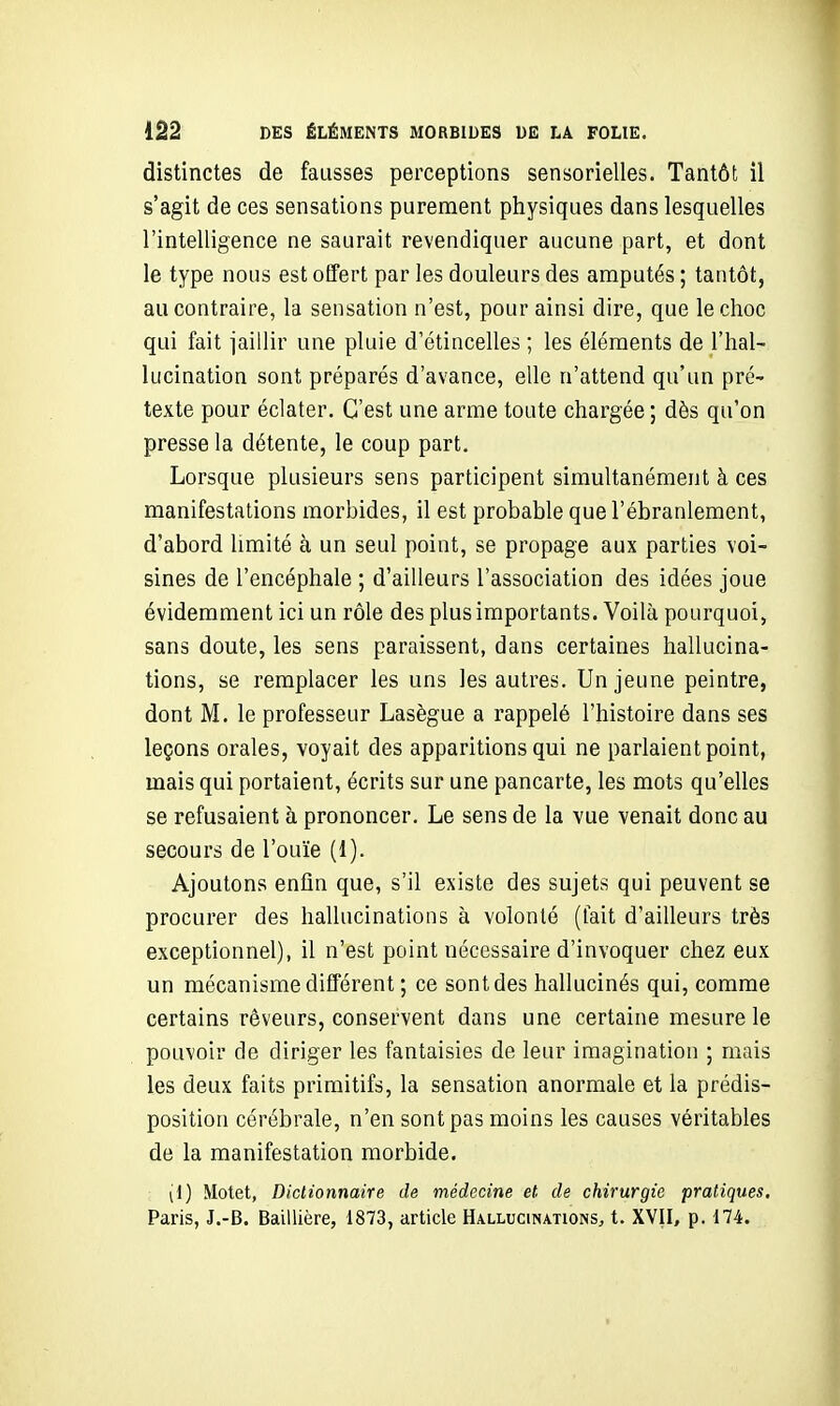 distinctes de fausses perceptions sensorielles. Tantôt il s'agit de ces sensations purement physiques dans lesquelles l'intelligence ne saurait revendiquer aucune part, et dont le type nous est offert par les douleurs des amputés ; tantôt, au contraire, la sensation n'est, pour ainsi dire, que le choc qui fait jaillir une pluie d'étincelles ; les éléments de l'hal- lucination sont préparés d'avance, elle n'attend qu'un pré- texte pour éclater. C'est une arme toute chargée ; dès qu'on presse la détente, le coup part. Lorsque plusieurs sens participent simultanément à ces manifestations morbides, il est probable que l'ébranlement, d'abord limité à un seul point, se propage aux parties voi- sines de l'encéphale ; d'ailleurs l'association des idées joue évidemment ici un rôle des plus importants. Voilà pourquoi, sans doute, les sens paraissent, dans certaines hallucina- tions, se remplacer les uns les autres. Un jeune peintre, dont M. le professeur Lasègue a rappelé l'histoire dans ses leçons orales, voyait des apparitions qui ne parlaient point, mais qui portaient, écrits sur une pancarte, les mots qu'elles se refusaient à prononcer. Le sens de la vue venait donc au secours de l'ouïe (1). Ajoutons enfin que, s'il existe des sujets qui peuvent se procurer des hallucinations à volonté (fait d'ailleurs très exceptionnel), il n'est point nécessaire d'invoquer chez eux un mécanisme différent ; ce sont des hallucinés qui, comme certains rêveurs, conservent dans une certaine mesure le pouvoir de diriger les fantaisies de leur imagination ; mais les deux faits primitifs, la sensation anormale et la prédis- position cérébrale, n'en sont pas moins les causes véritables de la manifestation morbide. (1) Motet, Diclionnaire de médecine et de chirurgie pratiques, Paris, J.-B. Baillière, 1873, article Hallucinations, t. XVII, p. 174.