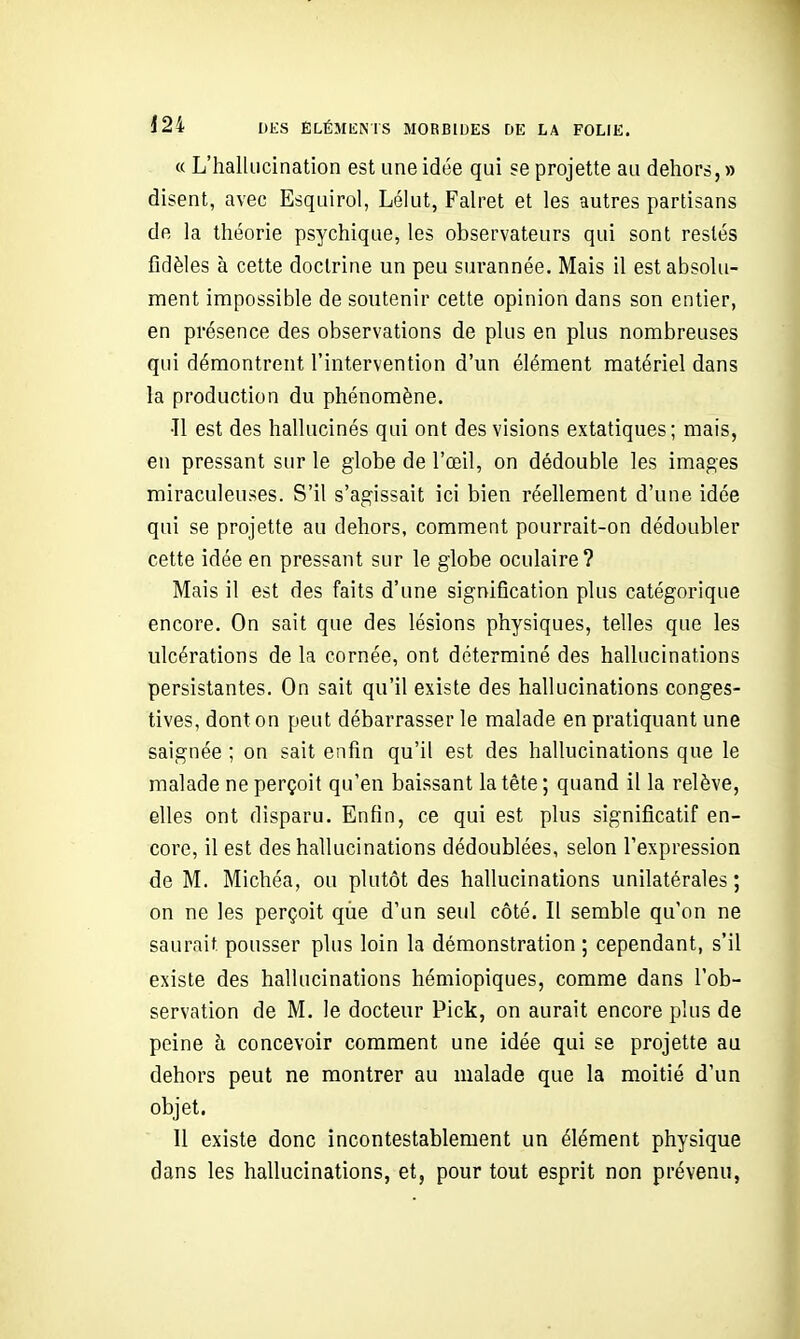 « L'hallucination est une idée qui se projette au dehors, » disent, avec Esquirol, Lélut, Fah'et et les autres partisans de la théorie psychique, les observateurs qui sont restés fidèles à cette doctrine un peu surannée. Mais il est absolu- nient impossible de soutenir cette opinion dans son entier, en présence des observations de plus en plus nombreuses qui démontrent l'intervention d'un élément matériel dans la production du phénomène. •Il est des hallucinés qui ont des visions extatiques; mais, en pressant sur le globe de l'œil, on dédouble les images miraculeuses. S'il s'agissait ici bien réellement d'une idée qui se projette au dehors, comment pourrait-on dédoubler cette idée en pressant sur le globe oculaire? Mais il est des faits d'une signification plus catégorique encore. On sait que des lésions physiques, telles que les ulcérations de la cornée, ont déterminé des hallucinations persistantes. On sait qu'il existe des hallucinations conges- tives, dont on peut débarrasser le malade en pratiquant une saignée ; on sait enfin qu'il est des hallucinations que le malade ne perçoit qu'en baissant la tête ; quand il la relève, elles ont disparu. Enfin, ce qui est plus significatif en- core, il est des hallucinations dédoublées, selon l'expression de M. Michéa, ou plutôt des hallucinations unilatérales; on ne les perçoit qùe d'un seul côté. Il semble qu'on ne saurait pousser plus loin la démonstration ; cependant, s'il existe des hallucinations hémiopiques, comme dans l'ob- servation de M. le docteur Pick, on aurait encore plus de peine à concevoir comment une idée qui se projette au dehors peut ne montrer au malade que la moitié d'un objet. 11 existe donc incontestablement un élément physique dans les hallucinations, et, pour tout esprit non prévenu,