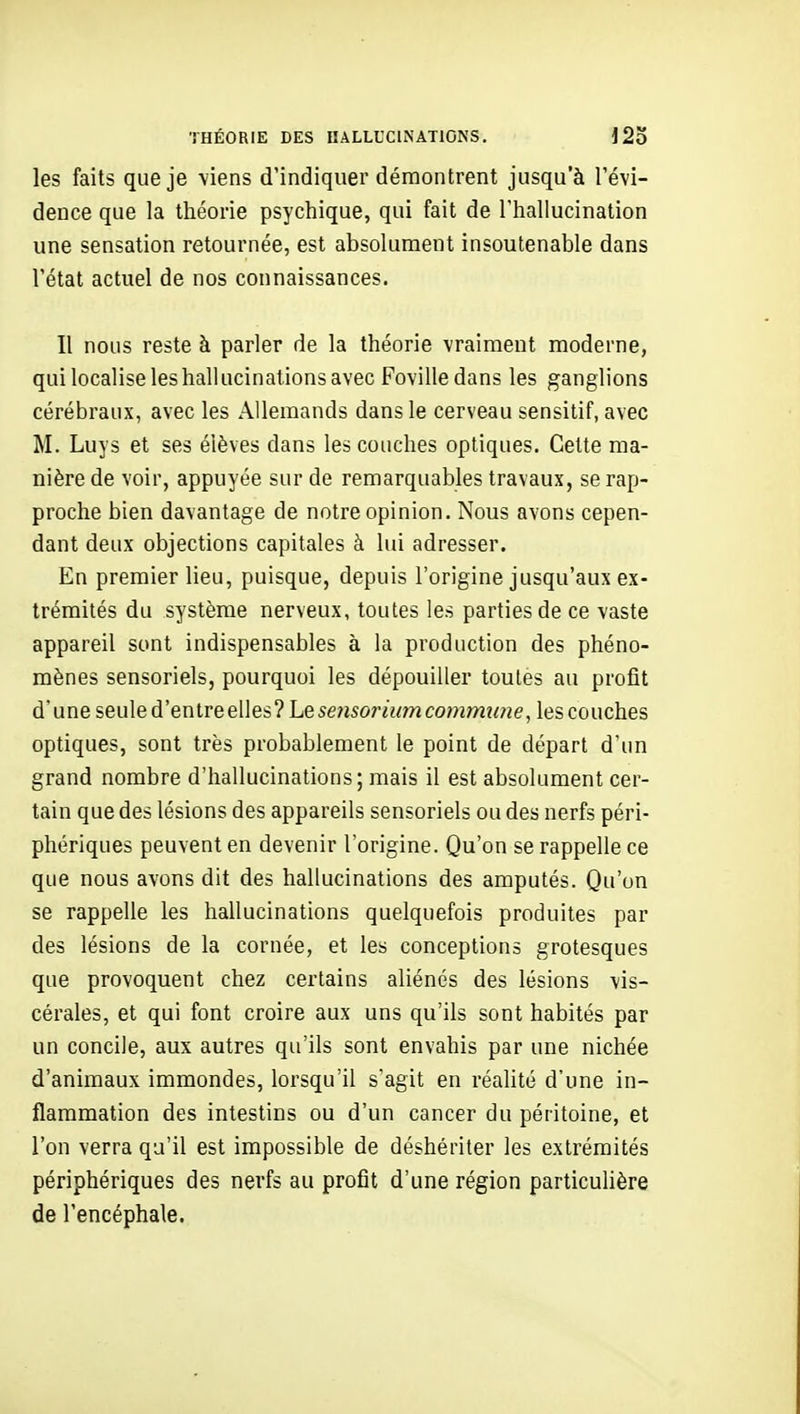 les faits que je viens d'indiquer démontrent jusqu'à l'évi- dence que la théorie psychique, qui fait de l'hallucination une sensation retournée, est absolument insoutenable dans l'état actuel de nos connaissances. Il nous reste à parler de la théorie vraiment moderne, qui localise les hallucinations avec Foville dans les ganglions cérébraux, avec les Allemands dans le cerveau sensitif, avec M. Luys et ses élèves dans les couches optiques. Cette ma- nière de voir, appuyée sur de remarquables travaux, se rap- proche bien davantage de notre opinion. Nous avons cepen- dant deux objections capitales à lui adresser. En premier lieu, puisque, depuis l'origine jusqu'aux ex- trémités du système nerveux, toutes les parties de ce vaste appareil sont indispensables à la production des phéno- mènes sensoriels, pourquoi les dépouiller toutes au profit d'une seule d'entre elles ? Le sensoriian commune^ les couches optiques, sont très probablement le point de départ d'un grand nombre d'hallucinations; mais il est absolument cer- tain que des lésions des appareils sensoriels ou des nerfs péri- phériques peuvent en devenir l'origine. Qu'on se rappelle ce que nous avons dit des hallucinations des amputés. Qu'on se rappelle les hallucinations quelquefois produites par des lésions de la cornée, et les conceptions grotesques que provoquent chez certains aliénés des lésions vis- cérales, et qui font croire aux uns qu'ils sont habités par un concile, aux autres qu'ils sont envahis par une nichée d'animaux immondes, lorsqu'il s'agit en réalité d'une in- flammation des intestins ou d'un cancer du péritoine, et l'on verra qu'il est impossible de déshériter les extrémités périphériques des nerfs au profit d'une région particulière de l'encéphale.