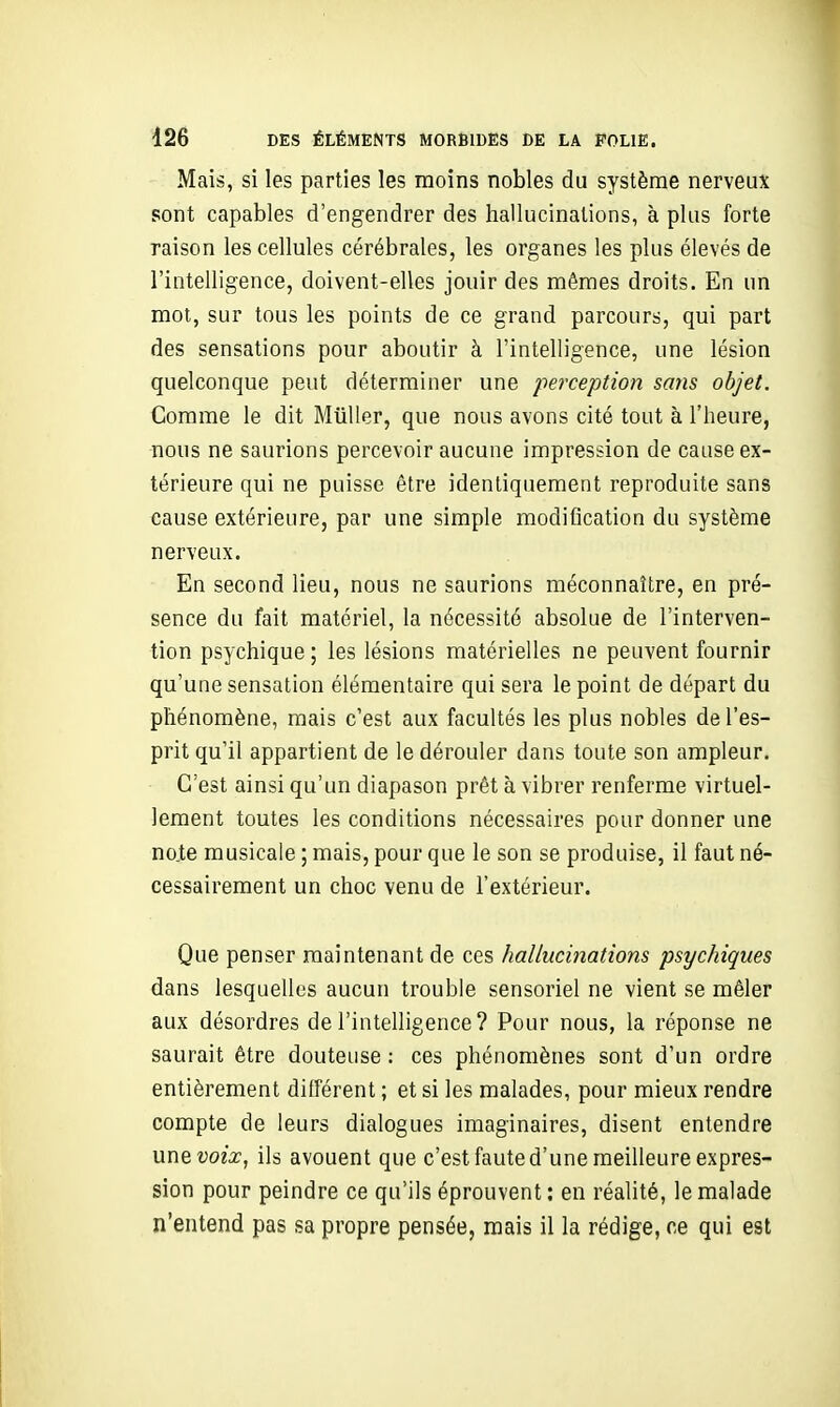 Mais, si les parties les moins nobles du système nerveux sont capables d'engendrer des hallucinations, à plus forte raison les cellules cérébrales, les organes les plus élevés de l'intelligence, doivent-elles jouir des mêmes droits. En un mol, sur tous les points de ce grand parcours, qui part des sensations pour aboutir à l'intelligence, une lésion quelconque peut déterminer une perception sans objet. Comme le dit Millier, que nous avons cité tout à l'heure, nous ne saurions percevoir aucune impression de cause ex- térieure qui ne puisse être identiquement reproduite sans cause extérieure, par une simple modification du système nerveux. En second lieu, nous ne saurions méconnaître, en pré- sence du fait matériel, la nécessité absolue de l'interven- tion psychique ; les lésions matérielles ne peuvent fournir qu'une sensation élémentaire qui sera le point de départ du phénomène, mais c'est aux facultés les plus nobles de l'es- prit qu'il appartient de le dérouler dans toute son ampleur. C'est ainsi qu'un diapason prêt à vibrer renferme virtuel- lement toutes les conditions nécessaires pour donner une no.te musicale ; mais, pour que le son se produise, il faut né- cessairement un choc venu de l'extérieur. Que penser maintenant de ces haliuci?iations psychiques dans lesquelles aucun trouble sensoriel ne vient se mêler aux désordres de l'intelligence? Pour nous, la réponse ne saurait être douteuse : ces phénomènes sont d'un ordre entièrement différent ; et si les malades, pour mieux rendre compte de leurs dialogues imaginaires, disent entendre une voix, ils avouent que c'est faute d'une meilleure expres- sion pour peindre ce qu'ils éprouvent : en réalité, le malade n'entend pas sa propre pensée, mais il la rédige, ce qui est