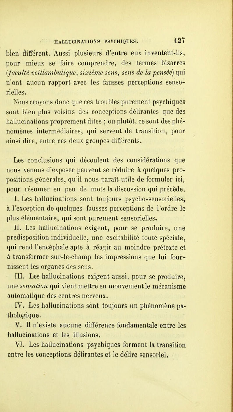 bien différent. Aussi plusieurs d'entre eux inventent-ils, pour mieux se faire comprendre, des termes bizarres [faculté veillombidique, sixième sens, sens de la pensée) qui n'ont aucun rapport avec les fausses perceptions senso- rielles. Nous croyons donc que ces troubles purement psychiques sont bien plus voisins des conceptions délirantes que des hallucinations proprement dites ; ou plutôt, ce sont des phé- nomènes intermédiaires, qui servent de transition, pour ainsi dire, entre ces deux groupes différents. Les conclusions qui découlent des considérations que nous venons d'exposer peuvent se réduire à quelques pro- positions générales, qu'il nous paraît utile de formuler ici, pour résumer en peu de mots la discussion qui précède. I. Les hallucinations sont toujours psycho-sensorielles, à l'exception de quelques fausses perceptions de l'ordre le plus élémentaire, qui sont purement sensorielles. IL Les hallucinations exigent, pour se produire, une prédisposition individuelle, une excitabilité toute spéciale, qui rend l'encéphale apte à réagir au moindre prétexte et à transformer sur-le-champ les impressions que lui four- nissent les organes des sens. IIL Les hallucinations exigent aussi, pour se produire, une sensatio7i qui vient mettre en mouvement le mécanisme automatique des centres nerveux. IV. Les hallucinations sont toujours un phénomène pa- thologique. V. 11 n'existe aucune différence fondamentale entre les hallucinations et les illusions. VI. Les hallucinations psychiques forment la transition entre les conceptions délirantes et le délire sensoriel,