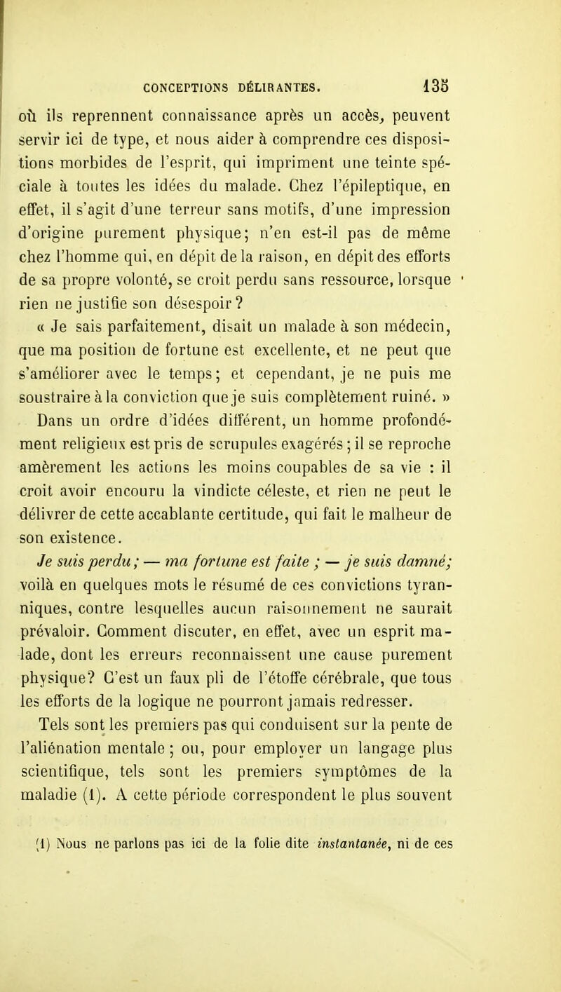 CONCEPTIONS DÉLIRANTES. 138 OÙ ils reprennent connaissance après un accès^ peuvent servir ici de type, et nous aider à comprendre ces disposi- tions morbides de l'esprit, qui impriment une teinte spé- ciale à toutes les idées du malade. Chez l'épileptique, en effet, il s'agit d'une terreur sans motifs, d'une impression d'origine purement physique; n'en est-il pas de même chez l'homme qui, en dépit delà raison, en dépit des efforts de sa propre volonté, se croit perdu sans ressource, lorsque rien ne justifie son désespoir? « Je sais parfaitement, disait un malade à son médecin, que ma position de fortune est excellente, et ne peut que s'améliorer avec le temps; et cependant, je ne puis me soustraire à la conviction que je suis complètement ruiné. » Dans un ordre d'idées ditférent, un homme profondé- ment religieux est pris de scrupules exagérés ; il se reproche amèrement les actions les moins coupables de sa vie : il croit avoir encouru la vindicte céleste, et rien ne peut le délivrer de cette accablante certitude, qui fait le malheur de son existence. Je suis perdu; — ma fortune est faite ; — je suis damné; voilà en quelques mots le résumé de ces convictions tyran- niques, contre lesquelles aucun raisonnement ne saurait prévaloir. Gomment discuter, en effet, avec un esprit ma- lade, dont les erreurs reconnaissent une cause purement physique? C'est un faux pli de l'étoffe cérébrale, que tous les efforts de la logique ne pourront jamais redresser. Tels sont les premiers pas qui conduisent sur la pente de l'aliénation mentale ; ou, pour employer un langage plus scientifique, tels sont les premiers symptômes de la maladie (1). A cette période correspondent le plus souvent (1) Nous ne parlons pas ici de la folie dite instantanée, ni de ces