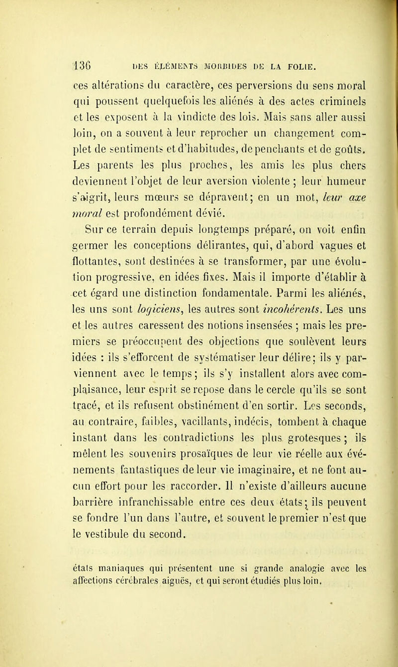 ces altérations du caractère, ces perversions du sens moral qui poussent quelquefois les aliénés à des actes criminels et les exposent à la vindicte des lois. Mais sans aller aussi loin, on a souvent à leur reprocher un changement com- plet de sentiments et d'habitudes, de penchants et de goûts. Les parents les plus proches, les amis les plus chers deviennent l'objet de leur aversion violente ; leur humeur s'aigrit, leurs mœurs se dépravent; en un mot, leur axe moral est profondément dévié. Sur ce terrain depuis longtemps préparé, on voit enfin germer les conceptions délirantes, qui, d'abord vagues et flottantes, sont destinées à se transformer, par une évolu- tion progressive, en idées fixes. Mais il importe d'établir à cet égard une distinction fondamentale. Parmi les aliénés, les uns sont logiciens, les autres sont incohérents. Les uns et les autres caressent des notions insensées ; mais les pre- miers se préoccupent des objections que soulèvent leurs idées : ils s'efforcent de systématiser leur délire; ils y par- viennent avec le temps; ils s'y installent alors avec com- plaisance, leur esprit se repose dans le cercle qu'ils se sont tracé, et ils refusent obstinément d'en sortir. Les seconds, au contraire, faibles, vacillants, indécis, tombent à chaque instant dans les contradictions les plus grotesques ; ils mêlent les souvenirs prosaïques de leur vie réelle aux évé- nements fantastiques de leur vie imaginaire, et ne font au- cun effort pour les raccorder. 11 n'existe d'ailleurs aucune barrière infranchissable entre ces deux états; ils peuvent se fondre l'un dans l'autre, et souvent le premier n'est que le vestibule du second. étals maniaques qui présentent une si grande analogie avec les affections cérébrales aiguës, et qui seront étudiés plus loin.