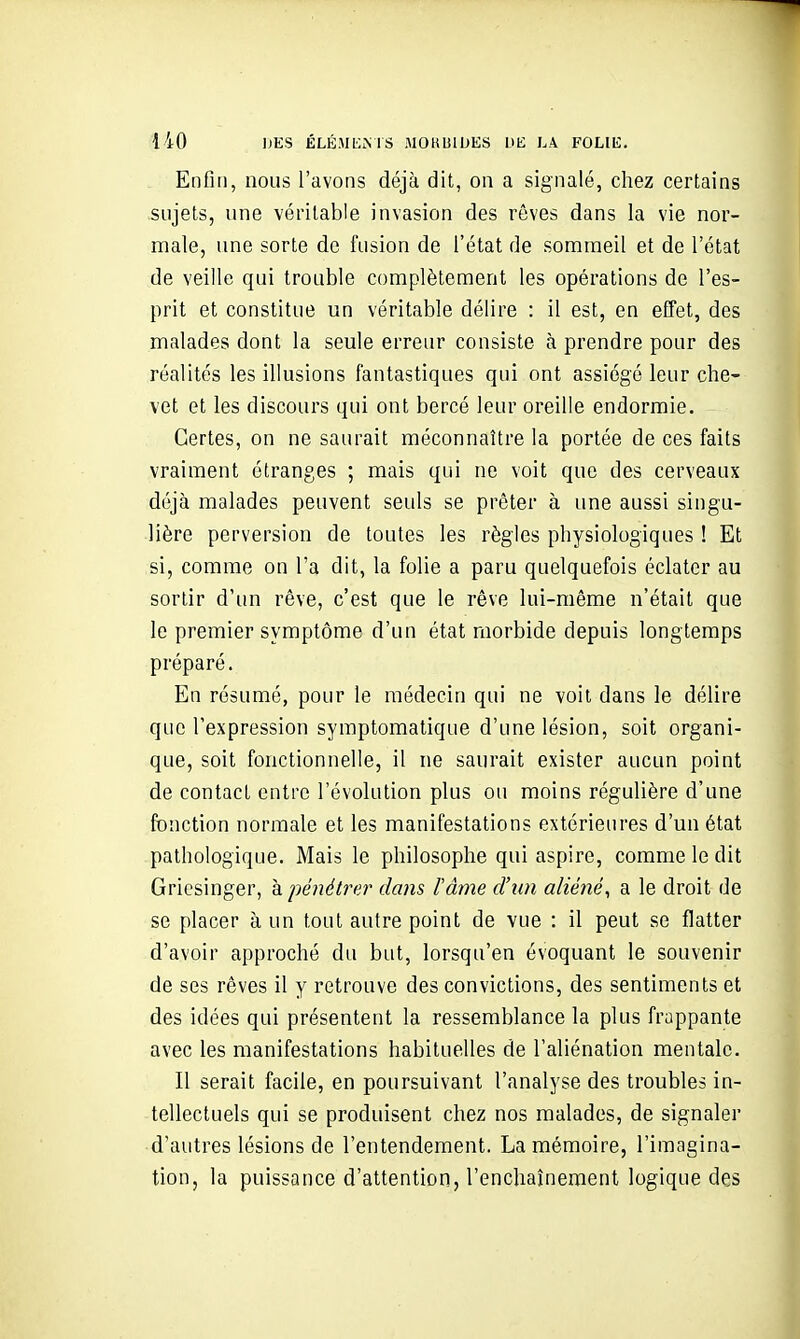 Enfin, nous l'avons déjà dit, on a signalé, chez certains sujets, une véritable invasion des rêves dans la vie nor- male, une sorte de fusion de l'état de sommeil et de l'état de veille qui trouble complètement les opérations de l'es- prit et constitue un véritable délire : il est, en efTet, des malades dont la seule erreur consiste à prendre pour des réalités les illusions fantastiques qui ont assiégé leur che- vet et les discours qui ont bercé leur oreille endormie. Certes, on ne saurait méconnaître la portée de ces faits vraiment étranges ; mais qui ne voit que des cerveaux déjà malades peuvent seuls se prêter à une aussi singu- lière perversion de toutes les règles physiologiques ! Et si, comme on l'a dit, la folie a paru quelquefois éclater au sortir d'un rêve, c'est que le rêve lui-même n'était que le premier symptôme d'un état morbide depuis longtemps préparé. En résumé, pour le médecin qui ne voit dans le délire que l'expression symptomatique d'une lésion, soit organi- que, soit fonctionnelle, il ne saurait exister aucun point de contact entre l'évolution plus ou moins régulière d'une fonction normale et les manifestations extérieures d'un état pathologique. Mais le philosophe qui aspire, comme le dit Gricsinger, k pénétrer dans l'âme d'un aliéné, a le droit de se placer à un tout autre point de vue : il peut se flatter d'avoir approché du but, lorsqu'en évoquant le souvenir de ses rêves il y retrouve des convictions, des sentiments et des idées qui présentent la ressemblance la plus frappante avec les manifestations habituelles de l'aliénation mentale. Il serait facile, en poursuivant l'analyse des troubles in- tellectuels qui se produisent chez nos malades, de signaler d'autres lésions de l'entendement. La mémoire, l'imagina- tion, la puissance d'attention, l'enchaînement logique des