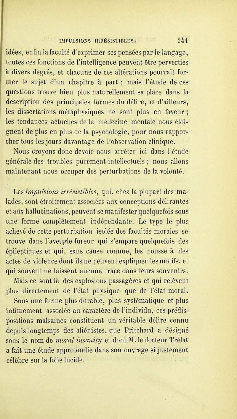 idées, enGn la faculté d'exprimer ses pensées par le langage, toutes ces fonctions de l'intelligence peuvent être perverties à divers degrés, et chacune de ces altérations pourrait for- mer le sujet d'un chapitre à part ; mais l'étude de ces questions trouve bien plus naturellement sa place dans la description des principales formes du délire, et d'ailleurs, les dissertations métaphysiques ne sont plus en faveur ; les tendances actuelles de la médecine mentale nous éloi- gnent de plus en plus de la psychologie, pour nous rappor- cher tous les jours davantage de l'observation clinique. Nous croyons donc devoir nous arrêter ici dans l'étude générale des troubles purement intellectuels ; nous allons maintenant nous occuper des perturbations de la volonté. Les impulsions irrésistibles, qui, chez la plupart des ma- lades, sont étroitement associées aux conceptions délirantes et aux hallucinations, peuvent se manifester quelquefois sous une forme complètement indépendante. Le type le plus achevé de cette perturbation isolée des facultés morales se trouve dans l'aveugle fureur qui s'empare quelquefois des épilepliques et qui, sans cause connue, les pousse à des actes de violence dont ils ne peuvent expliquer les motifs, et qui souvent ne laissent aucune trace dans leurs souvenirs. Mais ce sont là des explosions passagères et qui relèvent plus directement de l'état physique que de l'état moral. Sous une forme plus durable, plus systématique et plus intimement associée au caractère de l'individu, ces prédis- positions malsaines constituent un véritable délire connu depuis longtemps des aliénistes, que Pritchard a désigné sous le nom de moral insnnitij et dont M. le docteur Trélat a fait une étude approfondie dans son ouvrage si justement célèbre sur la folie lucide.