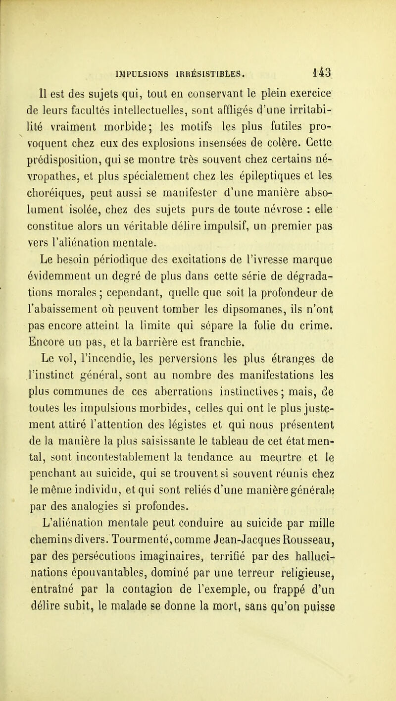 Il est des sujets qui, tout en conservant le plein exercice de leurs facultés intellectuelles, sont affligés d'une irritabi- lité vraiment morbide; les motifs les plus futiles pro- voquent chez eux des explosions insensées de colère. Cette prédisposition, qui se montre très souvent chez certains né- vropathes, et plus spécialement chez les épileptiques et les choréiques, peut aussi se manifester d'une manière abso- lument isolée, chez des sujets purs de toute névrose : elle constitue alors un véritable déhre impulsif, un premier pas vers l'aliénation mentale. Le besoin périodique des excitations de l'ivresse marque évidemment un degré de plus dans cette série de dégrada- tions morales; cependant, quelle que soit la profondeur de l'abaissement oii peuvent tomber les dipsomanes, ils n'ont pas encore atteint la limite qui sépare la folie du crime. Encore un pas, et la barrière est franchie. Le vol, l'incendie, les perversions les plus étranges de l'instinct général, sont au nombre des manifestations les plus communes de ces aberrations instinctives ; mais, de toutes les impulsions morbides, celles qui ont le plus juste- ment attiré l'attention des légistes et qui nous présentent de la manière la plus saisissante le tableau de cet état men- tal, sont incontestablement la tendance au meurtre et le penchant au suicide, qui se trouvent si souvent réunis chez le même individu, et qui sont reliés d'une manière générale par des analogies si profondes. L'aliénation mentale peut conduire au suicide par mille chemins divers. Tourmenté, comme Jean-Jacques Rousseau, par des persécutions imaginaires, terrifié par des halluci- nations épouvantables, dominé par une terreur religieuse, entraîné par la contagion de l'exemple, ou frappé d'un délire subit, le malade se donne la mort, sans qu'on puisse