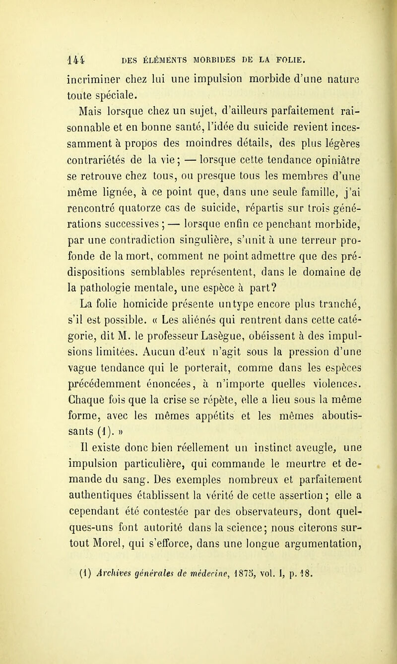 incriminer chez lui une impulsion morbide d'une nature toute spéciale. Mais lorsque chez un sujet, d'ailleurs parfaitement rai- sonnable et en bonne santé, l'idée du suicide revient inces- samment à propos des moindres détails, des plus légères contrariétés de la vie; —lorsque cette tendance opiniâtre se retrouve chez tous, ou presque tous les membres d'une même lignée, à ce point que, dans une seule famille, j'ai rencontré quatorze cas de suicide, répartis sur trois géné- rations successives ; — lorsque enfin ce penchant morbide, par une contradiction singulière, s'unit à une terreur pro- fonde de la mort, comment ne point admettre que des pré- dispositions semblables représentent, dans le domaine de la pathologie mentale, une espèce à part? La folie homicide présente un type encore plus tranché, s'il est possible. « Les aliénés qui rentrent dans cette caté- gorie, dit M. le professeur Lasègue, obéissent à des impul- sions limitées. Aucun d'eui n'agit sous la pression d'une vague tendance qui le porterait, comme dans les espèces précédemment énoncées, à n'importe quelles violences. Chaque fois que la crise se répète, elle a lieu sous la même forme, avec les mêmes appétits et les mômes aboutis- sants (1). » Il existe donc bien réellement un instinct aveugle, une impulsion particulière, qui commande le meurtre et de- mande du sang. Des exemples nombreux et parfaitement authentiques établissent la vérité de cette assertion ; elle a cependant été contestée par des observateurs, dont quel- ques-uns font autorité dans la science; nous citerons sur- tout Morel, qui s'efforce, dans une longue argumentation, {\) Archives générales de mèderine, 1873, vol. I, p. '!8,