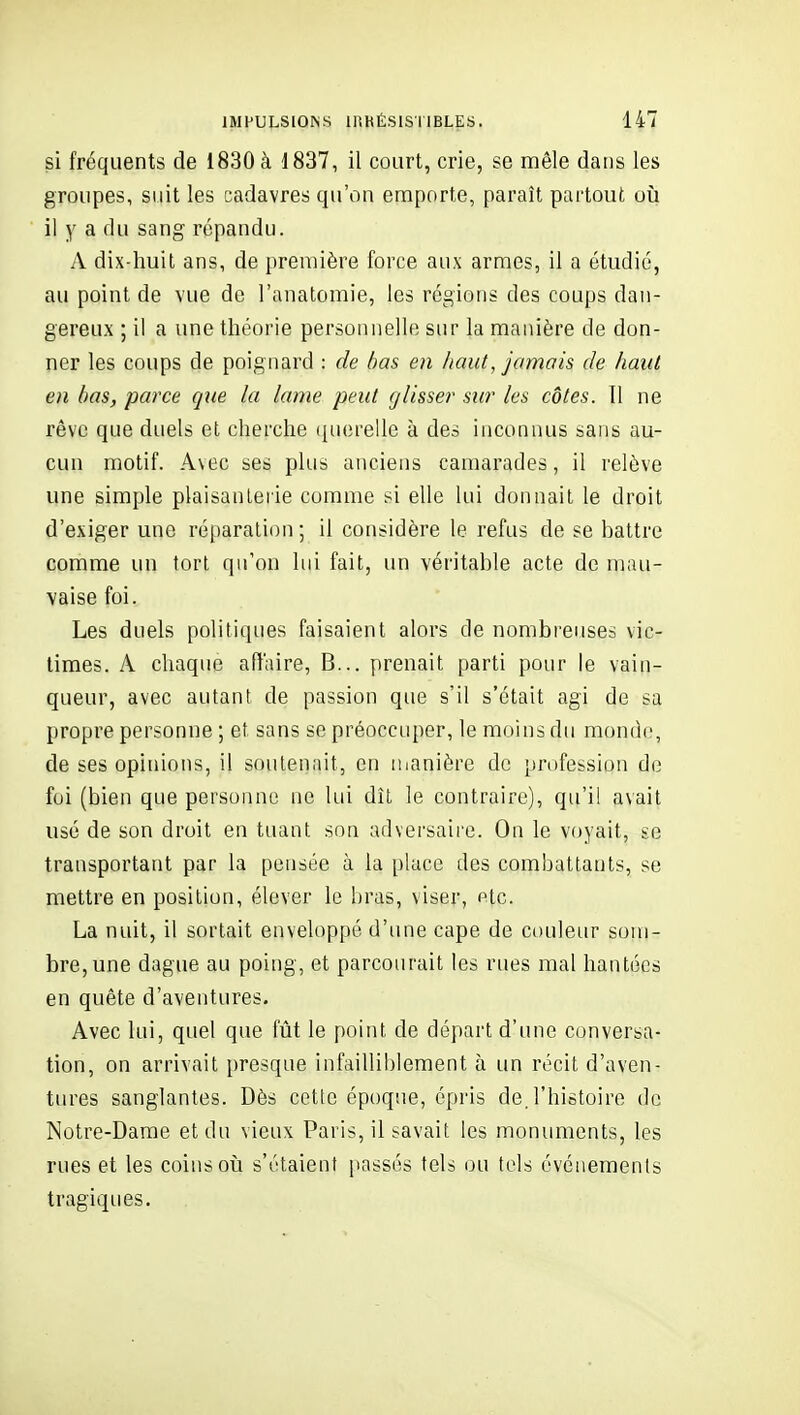 si fréquents de 1830 à 1837, il court, crie, se mêle dans les groupes, suit les cadavres qu'on emporte, paraît partout oii il y a du sang répandu. A dix-huit ans, de première force aux armes, il a étudié, au point de vue de l'anatomie, les régions des coups dan- gereux ; il a une théorie personnelle sur la manière de don- ner les coups de poignard : de bas en haut, jamais de haut en bas, parce gue la lame peut glisse?' sur les côtes. 11 ne rêve que duels et cherche querelle à des inconnus sans au- cun motif. Avec ses plus anciens camarades, il relève une simple plaisanterie comme si elle lui donnait le droit d'exiger une réparation; il considère le refus de se battre comme un tort qu'on lui fait, un véritable acte de mau- vaise foi. Les duels politiques faisaient alors de nombreuses vic- times. A chaque aflaire, B... prenait parti pour le vain- queur, avec autant de passion que s'il s'était agi de sa propre personne ; et sans se préoccuper, le moins du monde, de ses opinions, il soutenait, en iiianière de profession do foi (bien que personne ne lui dît le contraire), qu'il avait usé de son droit en tuant son adversaire. On le voyait, se transportant par la pensée à la place des combattants, se mettre en position, élever le bras, viser, Ptc. La nuit, il sortait enveloppé d'une cape de couleur som- bre, une dague au poing, et parcourait les rues mal hantées en quête d'aventures. Avec lui, quel que fût le point de départ d'une conversa- tion, on arrivait presque infailliblement à un récit d'aven- tures sanglantes. Dès cette époque, épris de.l'histoire de Notre-Dame et du vieux Paris, il savait les monuments, les rues et les coins où s'étaient passés tels ou tels événements tragiques.