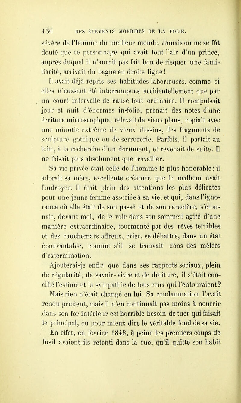 sévère de l'homme du meilleur monde. Jamais on ne se fût douté que ce personnage qui avait tout l'air d'un prince, auprès duquel il n'aurait pas fait bon de risquer une fami- liarité, arrivait du bagne en droite ligne! Il avait déjà repris ses habitudes laborieuses, comme si elles n'eussent été interrompues accidentellement que par un court intervalle de cause tout ordinaire. II compulsait jour et nuit d'énormes in-folio, prenait des notes d'une écriture microscopique, relevait de vieux plans, copiait avec une minutie extrême de vieux dessins, des fragments de sculpture gothique ou de serrurerie. Parfois, il partait au loin, à la recherche d'un document, et revenait de suite. Il ne faisait plus absolument que travailler. Sa vie privée était celle de l'homme le plus honorable; il adorait sa mère, excellente créature que le malheur avait foudroyée. Il était plein des attentions les plus délicates pour une jeune femme associée à sa vie, et qui, dans l'igno- rance 011 elle était de son passé et de son caractère, s'éton- nait, devant moi, de le voir dans son sommeil agité d'une manière extraordinaire, tourmenté par des rêves terribles et des cauchemars affreux, crier, se débattre, dans un état épouvantable, comme s'il se trouvait dans des mêlées d'extermination. Ajouterai-je enfin que dans ses rapports sociaux, plein de régularité, de savoir-vivre et de droiture, il s'était con- cilié l'estime et la sympathie de tous ceux qui l'entouraient? Mais rien n'était changé en lui. Sa condamnation l'avait rendu prudent, mais il n'en continuait pas moins à nourrir dans son for intérieur cet horrible besoin de tuer qui faisait le principal, ou pour mieux dire le véritable fond de sa vie. En effet, en février 1848, à peine les premiers coups de fusil avaient-ils retenti dans la rue, qu'il quitte son habit