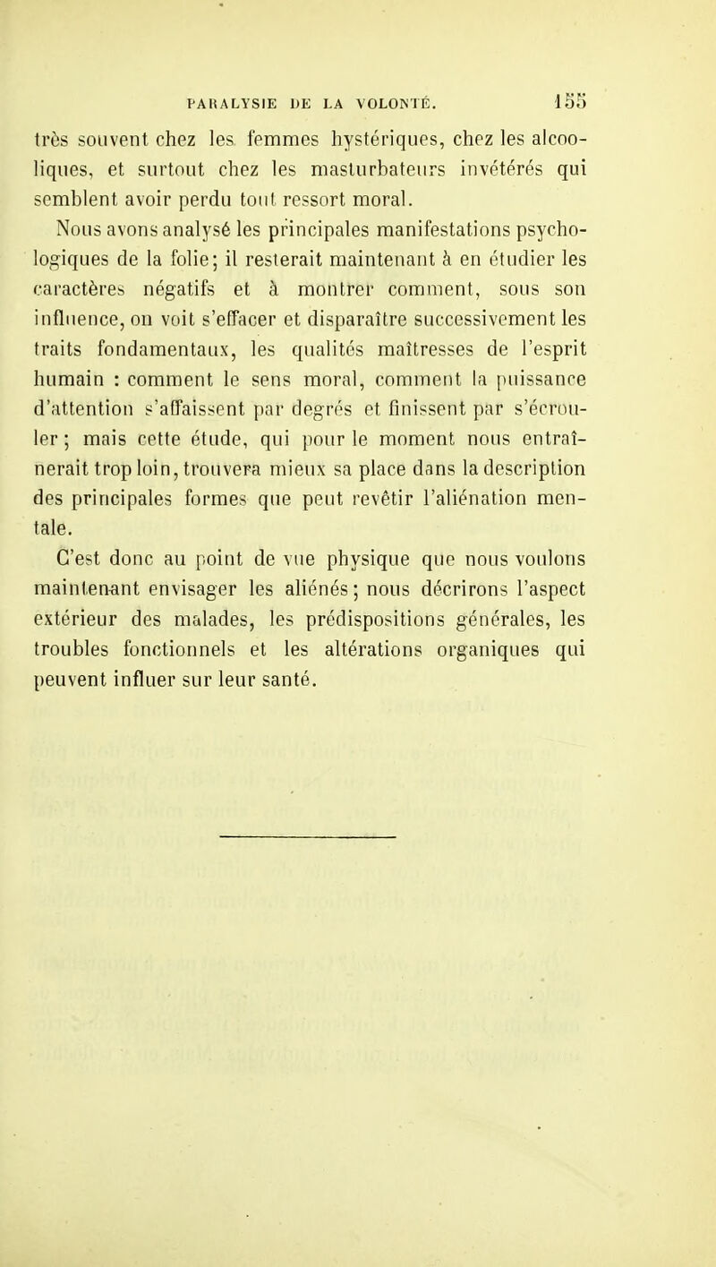 très souvent chez les femmes hystériques, chez les alcoo- liques, et surtout chez les maslurbateurs invétérés qui semblent avoir perdu tout ressort moral. Nous avons analysé les principales manifestations psycho- logiques de la folie; il resterait maintenant à en étudier les caractères négatifs et à montrer comment, sous son influence, on voit s'effacer et disparaître successivement les traits fondamentaux, les qualités maîtresses de l'esprit humain : comment le sens moral, comment la puissance d'attention s'affaissent par degrés et finissent par s'écrou- ler ; mais cette étude, qui pour le moment nous entraî- nerait trop loin, trouvera mieux sa place dans la description des principales formes que peut revêtir l'aliénation men- tale. C'est donc au point de vue physique que nous voulons mainten-ant envisager les aliénés ; nous décrirons l'aspect extérieur des malades, les prédispositions générales, les troubles fonctioimels et les altérations organiques qui peuvent influer sur leur santé.