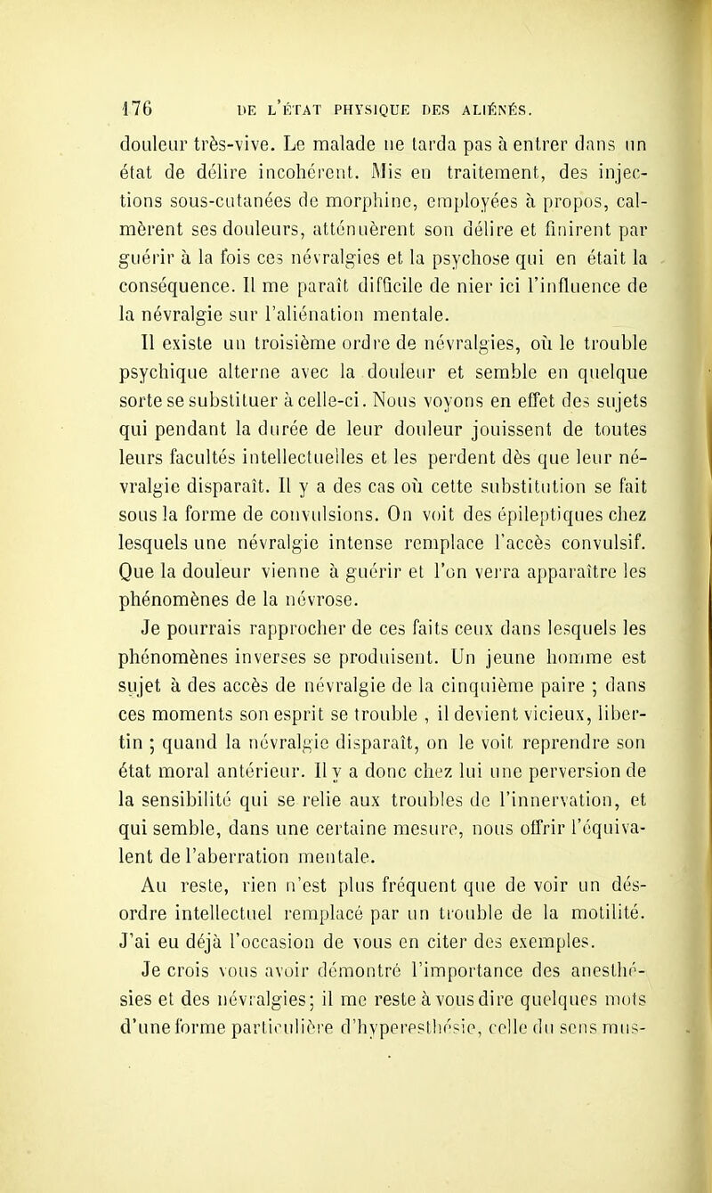 douleur très-vive. Le malade ne larda pas à entrer dans un état de délire incohérent. Mis en traitement, des injec- tions sous-cutanées de morphine, employées à propos, cal- mèrent ses douleurs, atténuèrent son délire et finirent par guérir à la fois ces névralgies et la psychose qui en était la conséquence. 11 me paraît difficile de nier ici l'influence de la névralgie sur l'aliénation mentale. Il existe un troisième ordre de névralgies, oii le trouble psychique alterne avec la douleur et semble en quelque sorte se substituer à celle-ci. Nous voyons en effet des sujets qui pendant la durée de leur douleur jouissent de toutes leurs facultés intellectuelles et les perdent dès que leur né- vralgie disparaît. Il y a des cas où cette substitution se fait sous la forme de convulsions. On voit des épileptiques chez lesquels une névralgie intense remplace l'accès convulsif. Que la douleur vienne à guérir et l'on vei'ra apparaître les phénomènes de la névrose. Je pourrais rapprocher de ces faits ceux dans lesquels les phénomènes inverses se produisent. Un jeune homme est sujet à des accès de névralgie de la cinquième paire ; dans ces moments son esprit se trouble , il devient vicieux, liber- tin ; quand la névralgie disparaît, on le voit reprendre son état moral antérieur. Il y a donc chez lui une perversion de la sensibilité qui se relie aux troubles de l'innervation, et qui semble, dans une certaine mesure, nous offrir l'équiva- lent de l'aberration mentale. Au reste, rien n'est plus fréquent que de voir un dés- ordre intellectuel remplacé par un trouble de la moLilité. J'ai eu déjà l'occasion de vous en citer des exemples. Je crois vous avoir démontré l'importance des anesthé- sies et des névralgies; il me reste à vous dire quelques mots d'une forme particulière d'hyperestliésie, celle du sens mus-