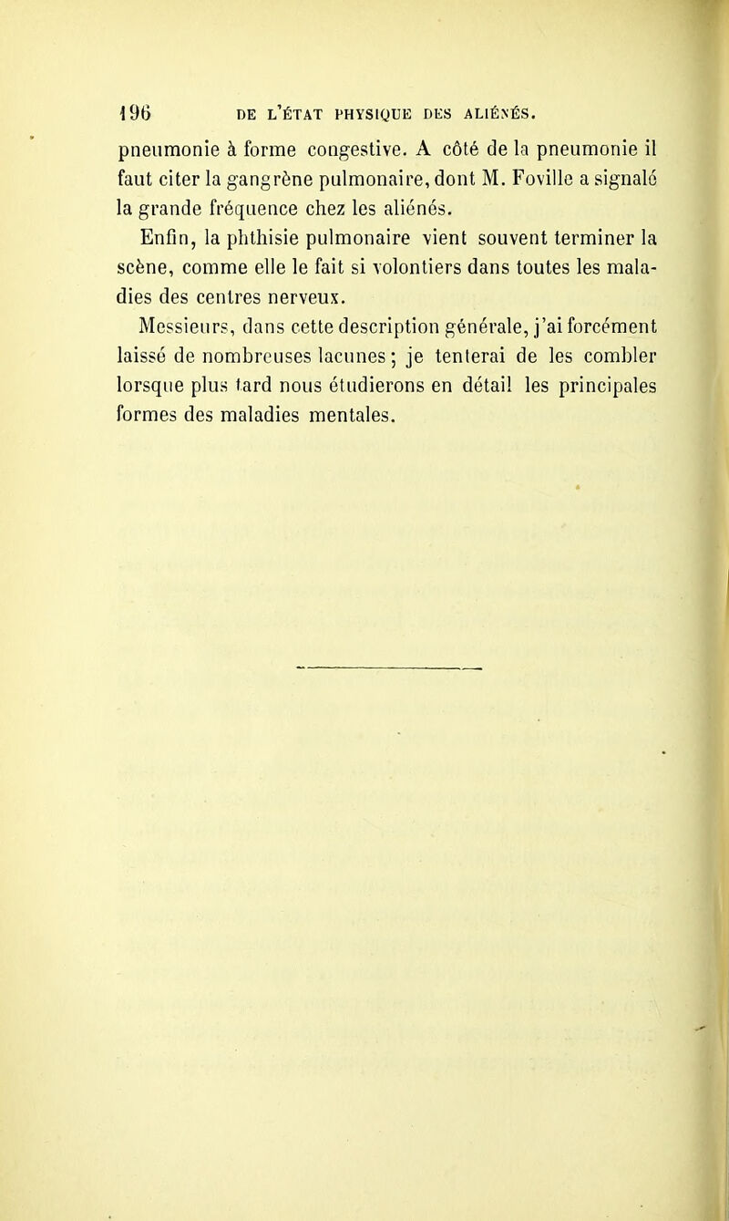 pneumonie à forme congestive. A côté de la pneumonie il faut citer la gangrène pulmonaire, dont M. Foville a signalé la grande fréquence chez les aliénés. Enfin, la phthisie pulmonaire vient souvent terminer la scène, comme elle le fait si volontiers dans toutes les mala- dies des centres nerveux. Messieurs, dans cette description générale, j'ai forcément laissé de nombreuses lacunes ; je tenterai de les combler lorsque plus fard nous étudierons en détail les principales formes des maladies mentales.