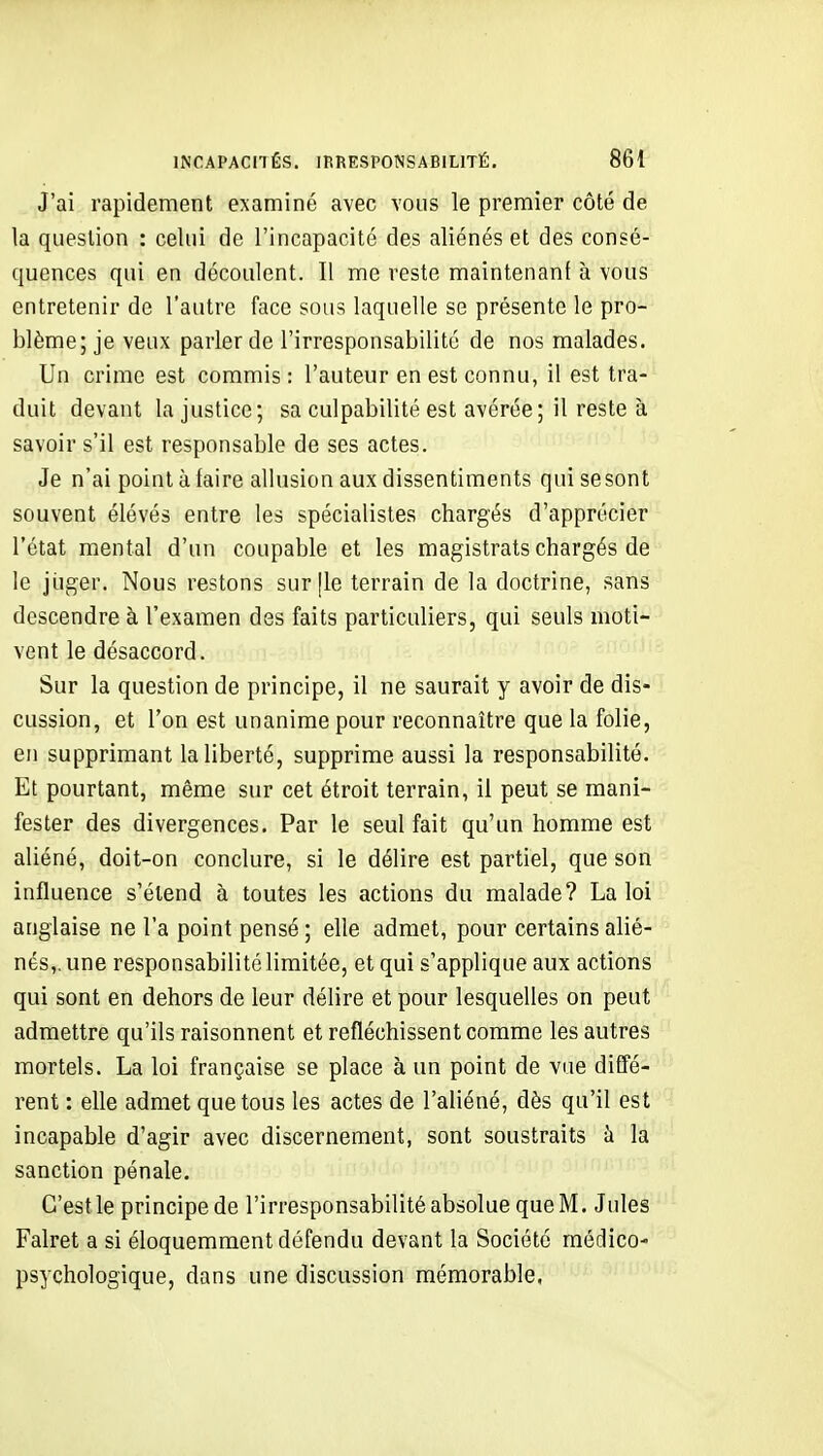 J'ai rapidement examiné avec vous le premier côté de la question : celui de l'incapacité des aliénés et des consé- quences qui en découlent. Il me reste maintenant à vous entretenir de l'autre face sous laquelle se présente le pro- blème; je veux parler de l'irresponsabilité de nos malades. Un crime est commis : l'auteur en est connu, il est tra- duit devant la justice; sa culpabilité est avérée; il reste à savoir s'il est responsable de ses actes. Je n'ai point à faire allusion aux dissentiments quisesont souvent élévés entre les spécialistes chargés d'apprécier l'état mental d'un coupable et les magistrats chargés de le jiiger. Nous restons sur [le terrain de la doctrine, sans descendre à l'examen des faits particuliers, qui seuls moti- vent le désaccord. Sur la question de principe, il ne saurait y avoir de dis- cussion, et l'on est unanime pour reconnaître que la folie, en supprimant la liberté, supprime aussi la responsabilité. Et pourtant, même sur cet étroit terrain, il peut se mani- fester des divergences. Par le seul fait qu'un homme est aliéné, doit-on conclure, si le délire est partiel, que son influence s'étend à toutes les actions du malade? La loi anglaise ne l'a point pensé; elle admet, pour certains alié- nés,, une responsabilité limitée, et qui s'applique aux actions qui sont en dehors de leur délire et pour lesquelles on peut admettre qu'ils raisonnent et refléchissent comme les autres mortels. La loi française se place à un point de vue diffé- rent : elle admet que tous les actes de l'aliéné, dès qu'il est incapable d'agir avec discernement, sont soustraits à la sanction pénale. C'est le principe de l'irresponsabilité absolue que M. Jules Falret a si éloquemment défendu devant la Société médico- psychologique, dans une discussion mémorable,