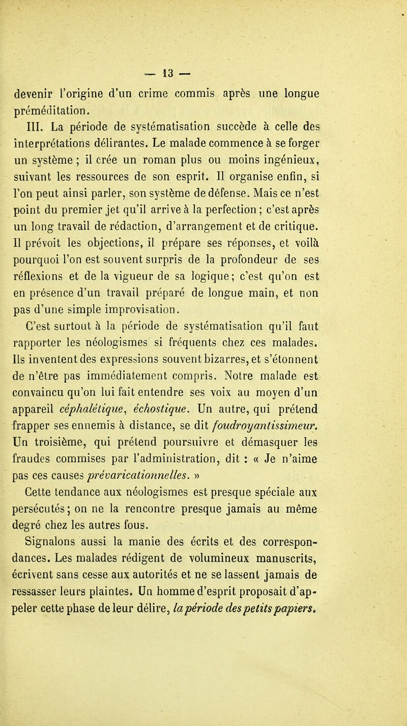 devenir l'origine d'un crime commis après une longue préméditation. III. La période de systématisation succède à celle des interprétations délirantes. Le malade commence à se forger un système ; il crée un roman plus ou moins ingénieux, suivant les ressources de son esprit. Il organise enfin, si l'on peut ainsi parler, son système de défense. Mais ce n'est point du premier jet qu'il arrive à la perfection ; c'est après un long travail de rédaction, d'arrangement et de critique. Il prévoit les objections, il prépare ses réponses, et voilà pourquoi l'on est souvent surpris de la profondeur de ses réflexions et de la vigueur de sa logique; c'est qu'on est en présence d'un travail préparé de longue main, et non pas d'une simple improvisation. C'est surtout à la période de systématisation qu'il faut rapporter les néologismes si fréquents chez ces malades. Ils inventent des expressions souvent bizarres, et s'étonnent de n'être pas immédiatement compris. Notre malade est convaincu qu'on lui fait entendre ses voix au moyen d'un appareil céphalétique, échostique. Un autre, qui prétend frapper ses ennemis à distance, se dit foudroyantissimeur. Un troisième, qui prétend poursuivre et démasquer les fraudes commises par l'administration, dit : « Je n'aime pas ces causes prévaricationnelles. » Cette tendance aux néologismes est presque spéciale aux persécutés ; on ne la rencontre presque jamais au même degré chez les autres fous. Signalons aussi la manie des écrits et des correspon- dances. Les malades rédigent de volumineux manuscrits, écrivent sans cesse aux autorités et ne se lassent jamais de ressasser leurs plaintes. Un homme d'esprit proposait d'ap- peler cette phase de leur délire, lapériode des petits papiers.
