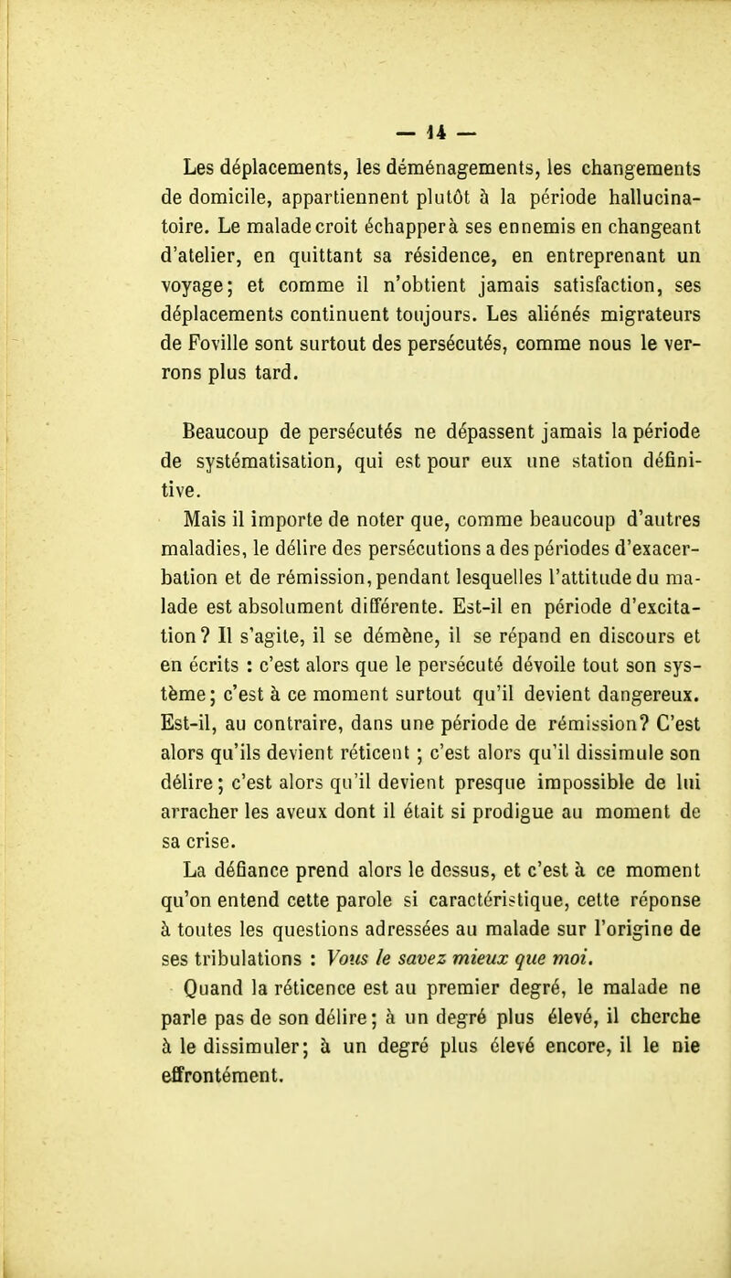 Les déplacements, les déménagements, les changements de domicile, appartiennent plutôt à la période hallucina- toire. Le malade croit échappera ses ennemis en changeant d'atelier, en quittant sa résidence, en entreprenant un voyage; et comme il n'obtient jamais satisfaction, ses déplacements continuent toujours. Les aliénés migrateurs de Foville sont surtout des persécutés, comme nous le ver- rons plus tard. Beaucoup de persécutés ne dépassent jamais la période de systématisation, qui est pour eux une station défini- tive. Mais il importe de noter que, comme beaucoup d'autres maladies, le délire des persécutions a des périodes d'exacer- balion et de rémission, pendant lesquelles l'attitude du ma- lade est absolument différente. Est-il en période d'excita- tion? Il s'agite, il se démène, il se répand en discours et en écrits : c'est alors que le persécuté dévoile tout son sys- tème; c'est à ce moment surtout qu'il devient dangereux. Est-il, au contraire, dans une période de rémission? C'est alors qu'ils devient réticent ; c'est alors qu'il dissimule son délire; c'est alors qu'il devient presque impossible de lui arracher les aveux dont il était si prodigue au moment de sa crise. La défiance prend alors le dessus, et c'est à ce moment qu'on entend celte parole si caractéristique, cette réponse à toutes les questions adressées au malade sur l'origine de ses tribulations : Vous le savez mieux que moi. Quand la réticence est au premier degré, le malade ne parle pas de son délire; à un degré plus élevé, il cherche à le dissimuler; à un degré plus élevé encore, il le nie effrontément.