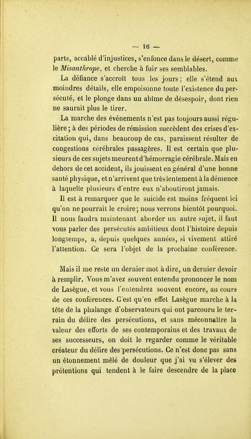 parts, accablé d'injustices, s'enfonce dans le désert, comme le Misanthrope, et cherche à fuir ses semblables. La défiance s'accroît tous les jours ; elle s'étend aux moindres détails, elle empoisonne toute l'existence du per- sécuté, et le plonge dans un abîme de désespoir, dont rien ne saurait plus le tirer. La marche des événements n'est pas toujours aussi régu- lière ; à des périodes de rémission succèdent des crises d'ex- citation qui, dans beaucoup de cas, paraissent résulter de congestions cérébrales passagères. Il est certain que plu- sieurs de ces sujets meurentd'hémorragie cérébrale. Mais en dehors de cet accident, ils jouissent en général d'une bonne santé physique, et n'arrivent que trèslentement à la démence à laquelle plusieurs d'entre eux n'aboutiront jamais. Il est à remarquer que le suicide est moins fréquent ici qu'on ne pourrait le croire; nous verrons bientôt pourquoi. 11 nous faudra maintenant aborder un autre sujet, il faut ■vous parler des persécutés ambitieux dont l'histoire depuis longtemps, a, depuis quelques années, si vivement attiré l'attention. Ce sera l'objet de la prochaine conférence. Mais il me reste un dernier mot à dire, un dernier devoir à remplir. Vous m'avez souvent entendu prononcer le nom de Lasègue, et vous l'entendrez souvent encore, au cours de ces conférences. C'est qu'en effet Lasègue marche à la tête de la phalange d'observateurs qui ont parcouru le ter- rain du délire des persécutions, et sans méconnaître la valeur des efforts de ses contemporains et des travaux de ses successeurs, on doit le regarder comme le véritable créateur du délire des persécutions. Ce n'est donc pas sans un étonnement mêlé de douleur que j'ai vu s'élever des prétentions qui tendent à le faire descendre de la place
