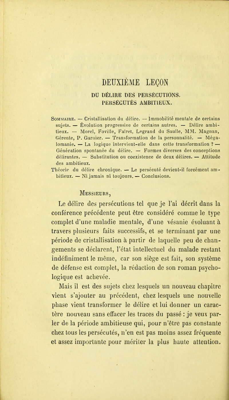 DEUXIÈME LEÇON DU DÉLIRE DES PERSÉCUTIONS. PERSÉCUTÉS AMBITIEUX. Sommaire. — Cristallisation du délire. — Immobilité mentale de certains sujets. — Évolution progressive de certains autres. — Délire ambi- tieux. — Morel, Foville, Falret, Legrand du Saulle, MM. Magnan, Gérente, P. Ganiier. — Transformation de la personnalité. — Méga- lomanie. — La logique intervient-elle dans cette transformation ? — Génération spontanée du délire. — Formes diverses des conceptions délirantes, — Substitution ou coexistence de deux délires. — Attitude des ambitieux. Théorie du délire chronique. — Le persécuté devient-il forcément am- bitieux. — Ni jamais ni toujours. — Conclusions. Messieurs, Le délire des persécutions tel que je l'ai décrit dans la conférence précédente peut être considéré comme le type complet d'une maladie mentale, d'une vésanie évoluant à travers plusieurs faits successifs, et se terminant par une période de cristallisation à partir de laquelle peu de chan- gements se déclarent, l'état intellectuel du malade restant indéfiniment le môme, car son siège est fait, son système de défense est complet, la rédaction de son roman psycho- logique est achevée. Mais il est des sujets chez lesquels un nouveau chapitre vient s'ajouter au précédent, chez lesquels une nouvelle phase vient transformer le délire et lui donner un carac- tère nouveau sans effacer les traces du passé : je veux par- ler de la période ambitieuse qui, pour n'être pas constante chez tous les persécutés, n'en est pas moins assez fréquente et assez importante pour mériter la plus haute attention.