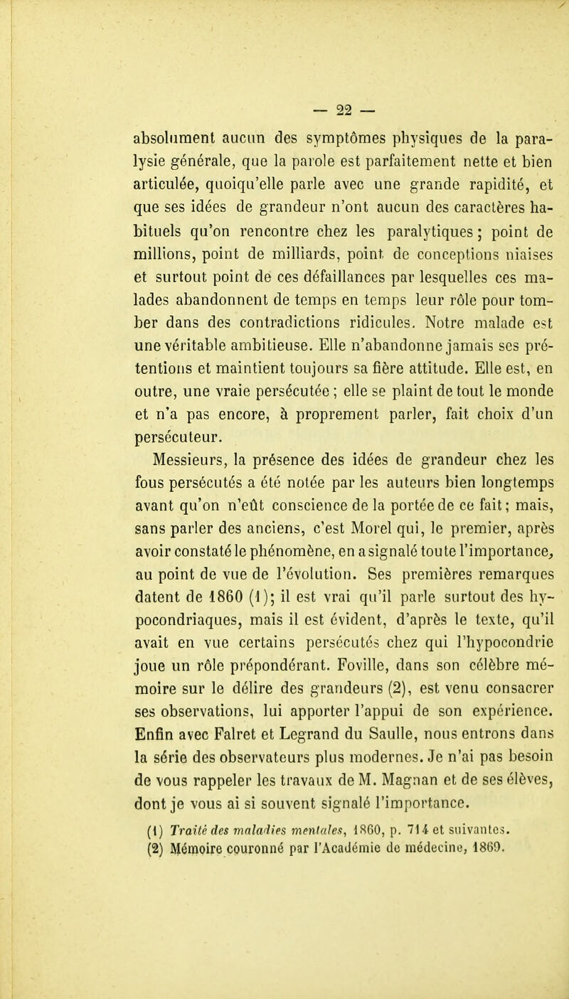 absolument aucun des symptômes physiques de la para- lysie générale, que la parole est parfaitement nette et bien articulée, quoiqu'elle parle avec une grande rapidité, et que ses idées de grandeur n'ont aucun des caractères ha- bituels qu'on rencontre chez les paralytiques ; point de millions, point de milliards, point de conceptions niaises et surtout point de ces défaillances par lesquelles ces ma- lades abandonnent de temps en temps leur rôle pour tom- ber dans des contradictions ridicules. Notre malade est une véritable ambitieuse. Elle n'abandonne jamais ses pré- tentions et maintient toujours sa fîère attitude. Elle est, en outre, une vraie persécutée ; elle se plaint de tout le monde et n'a pas encore, à proprement parler, fait choix d'un persécuteur. Messieurs, la présence des idées de grandeur chez les fous persécutés a été notée par les auteurs bien longtemps avant qu'on n'eût conscience de la portée de ce fait; mais, sans parler des anciens, c'est Morel qui, le premier, après avoir constaté le phénomène, en a signalé toute l'importance, au point de vue de l'évolution. Ses premières remarques datent de 1860 (1); il est vrai qu'il parle surtout des hy- pocondriaques, mais il est évident, d'après le texte, qu'il avait en vue certains persécutés chez qui l'hypocondrie joue un rôle prépondérant. Foville, dans son célèbre mé- moire sur le délire des grandeurs (2), est venu consacrer ses observations, lui apporter l'appui de son expérience. Enfin avec Falret et Legrand du Saulle, nous entrons dans la série des observateurs plus modernes. Je n'ai pas besoin de vous rappeler les travaux de M. Magnan et de ses élèves, dont je vous ai si souvent signalé l'importance. (1) Traité des mnladies menlalex, 1S60, p. 714 et suivantes. (2) Mémoire couronné par l'Académie de médecine, 1869,