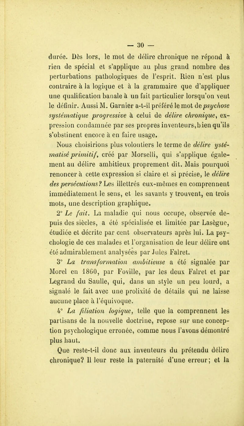 durée. Dès lors, le mot de délire chronique ne répond à rien de spécial et s'applique au plus grand nombre des perturbations pathologiques de l'esprit. Rien n'est plus contraire à la logique et à la grammaire que d'appliquer une qualification banale à un fait particulier lorsqu'on veut le déûnir. Aussi M. Garnier a-t-il préféré le mot de psychose systématique progressive à celui de délire chronique^ ex- pression condamnée par ses propres inventeurs,bien qu'ils s'obslinent encore à en faire usage. Nous choisirions plus volontiers le terme de délire ysté- matiséprimitif, créé par Morselli, qui s'applique égale- ment au délire ambitieux proprement dit. Mais pourquoi renoncera cette expression si claire et, si précise, le délire des persécutions? IjQ'à illettrés eux-mêmes en comprennent immédiatement le sens, et les savants y trouvent, en trois mots, une description graphique. 2° Le fait. La maladie qui nous occupe, observée de- puis des siècles, a été spécialisée et limitée par Lasèguc, étudiée et décrite par cent observateurs après lui. La psy- chologie de ces malades et l'organisation de leur délire ont été admirablement analysées par Jules Falret. 3° La transformation ambitieuse a été signalée par Morel en 1860, par Foville, par les deux Falret et par Legrand du SauUe, qui, dans un style un peu lourd, a signalé le fait avec une prolixité de détails qui ne laisse aucune place à l'équivoque. 4° La filiation logique, telle que la comprennent les partisans de la nouvelle doctrine, repose sur une concep- tion psychologique erronée, comme nous l'avons démontré plus haut. Que reste-t-il donc aux inventeurs du prétendu délire chronique? 11 leur reste la paternité d'une erreur; et la