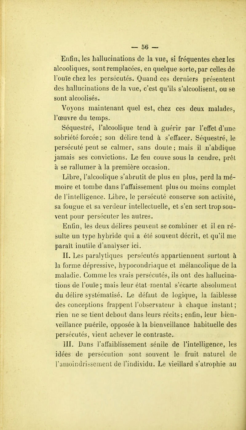 — 86 — Enfin, les hallucinations de la vue, si fréquentes chez les alcooliques, sont remplacées, en quelque sorte, par celles de l'ouïe chez les persécutés. Quand ces derniers présentent des hallucinations de la vue, c'est qu'ils s'alcoolisent, ou se sont alcoolisés. Voyons maintenant quel est, chez ces deux malades, l'œuvre du temps. Séquestré, l'alcoolique tend à guérir par l'effet d'une sobriété forcée ; son délire tend à s'effacer. Séquestré, le persécuté peut se calmer, sans doute ; mais il n'abdique jamais ses convictions. Le feu couve sous la cendre, prêt à se rallumer à la première occasion. Libre, l'alcoolique s'abrutit de plus en plus, perd la mé- moire et tombe dans l'affaissement plus ou moins complet de l'intelligence. Libre, le persécuté conserve son activité, sa fougue et sa verdeur intellectuelle, et s'en sert trop sou- vent pour persécuter les autres. Enfin, les deux délires peuvent se combiner et il en ré- sulte un type hybride qui a été souvent décrit, et qu'il me paraît inutile d'analyser ici, IL Les paralytiques persécutés appartiennent surtout à la forme dépressive, hypocondriaque et mélancolique de la maladie. Comme les vrais persécutés, ils ont des hallucina- tions de l'ouïe; mais leur état mental s'écarte absolument du délire systématisé. Le défaut de logique, la faiblesse des conceptions frappent l'observateur à chaque instant; rien ne se tient debout dans leurs récits; enfin, leur bien- veillance puérile, opposée à la bienveillance habituelle des persécutés, vient achever le contraste. in. Dans l'affaiblissement sénile de l'intelligence, les idées de persécution sont souvent le fruit naturel de raïuoiiidrijscuient de l'individu. Le vieillard s'atrophie au