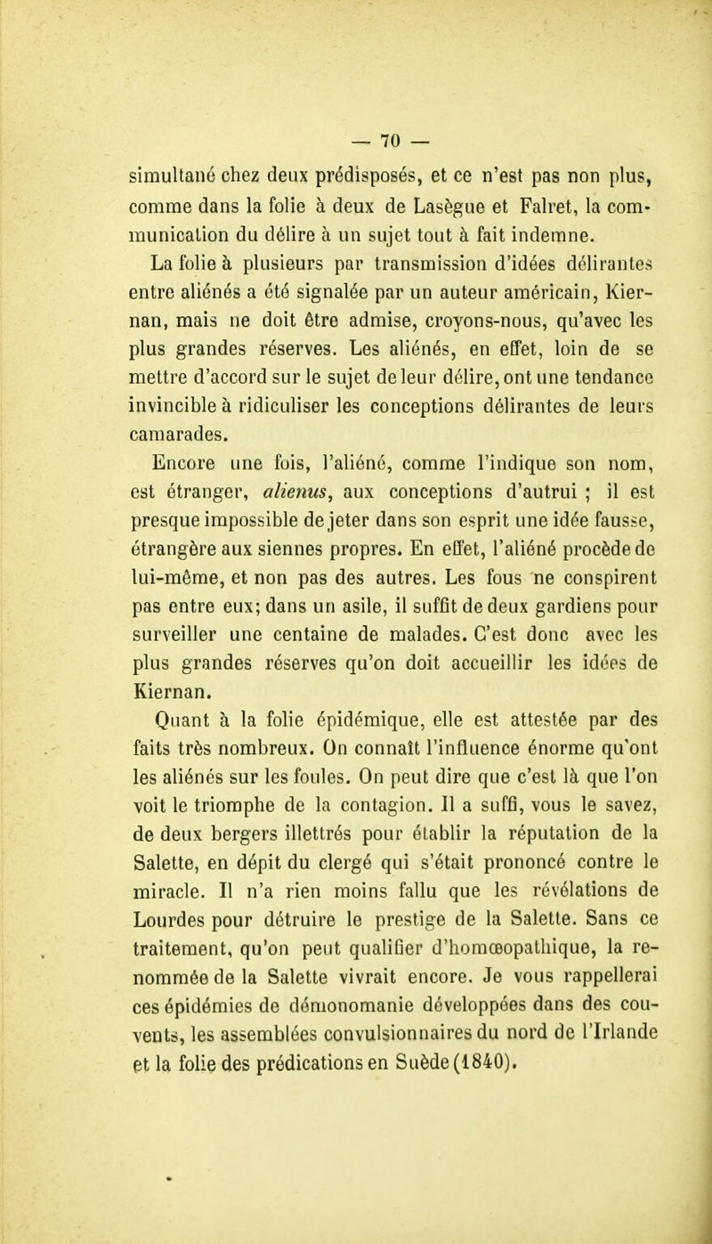 simultané chez deux prédisposés, et ce n'est pas non plus, comme dans la folie à deux de Lasègue et Falret, la com- munication du délire à un sujet tout à fait indemne. La folie à plusieurs par transmission d'idées délirantes entre aliénés a été signalée par un auteur américain, Kier- nan, mais ne doit être admise, croyons-nous, qu'avec les plus grandes réserves. Les aliénés, en effet, loin de se mettre d'accord sur le sujet de leur délire, ont une tendance invincible à ridiculiser les conceptions délirantes de leurs camarades. Encore une fois, l'aliéné, comme l'indique son nom, est étranger, alienus, aux conceptions d'autrui ; il est presque impossible de jeter dans son esprit une idée fausse, étrangère aux siennes propres. En effet, l'aliéné procède de lui-même, et non pas des autres. Les fous ne conspirent pas entre eux; dans un asile, il suffit de deux gardiens pour surveiller une centaine de malades. C'est donc avec les plus grandes réserves qu'on doit accueillir les idées de Kiernan. Quant à la folie épidémique, elle est attestée par des faits très nombreux. On connaît l'influence énorme qu'ont les aliénés sur les foules. On peut dire que c'est là que l'on voit le triomphe de la contagion. Il a suffi, vous le savez, de deux bergers illettrés pour établir la réputation de la Salette, en dépit du clergé qui s'était prononcé contre le miracle. Il n'a rien moins fallu que les révélations de Lourdes pour détruire le prestige de la Salette. Sans ce traitement, qu'on peut qualifier d'homœopathique, la re- nommée de la Salette vivrait encore. Je vous rappellerai ces épidémies de démonomanie développées dans des cou- vents, les assemblées convulsionnaires du nord de l'Irlande et la folie des prédications en Suède (1840).