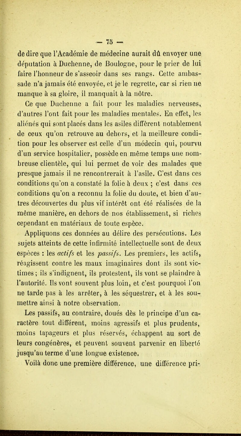 dédire que l'Académie de médecine aurait dû envoyer une députation à Duchenne, de Boulogne, pour le prier de lui faire l'honneur de s'asseoir dans ses rangs. Cette ambas- sade n'a jamais été envoyée, et je le regrette, car si rien ne manque à sa gloire, il manquait à la nôtre. Ce que Duchenne a fait pour les maladies nerveuses,, d'autres l'ont fait pour les maladies mentales. En effet, les aliénés qui sont placés dans les asiles diffèrent notablement de ceux qu'on retrouve au dehors, et la meilleure condi- tion pour les observer est celle d'un médecin qui, pourvu d'un service hospitalier, possède en même temps une nom- breuse clientèle, qui lui permet de voir des malades que presque jamais il ne rencontrerait à l'asile. C'est dans ces conditions qu'on a constaté la folie à deux ; c'est dans ces conditions qu'on a reconnu la folie du doute, et bien d'au- tres découvertes du plus vif intérêt ont été réalisées de la même manière, en dehors de nos établissement, si riches cependant en matériaux de toute espèce. Appliquons ces données au délire des persécutions. Les sujets atteints de cette infirmité intellectuelle sont de deux espèces : les actifs et les passifs. Les premiers, les actifs, réagissent contre les maux imaginaires dont ils sont vic- times; ils s'indignent, ils protestent, ils vont se plaindre à l'autorité. Ils vont souvent plus loin, et c'est pourquoi l'on ne tarde pas à les arrêter, à les séquestrer, et à les sou- mettre ainsi à notre observation. Les passifs, au contraire, doués dès le principe d'un ca- ractère tout différent, moins agressifs et plus prudents, moins tapageurs et plus réservés, échappent au sort de leurs congénères, et peuvent souvent parvenir en liberté jusqu'au terme d'une longue existence. Voilà donc une première différence, une différence pri-