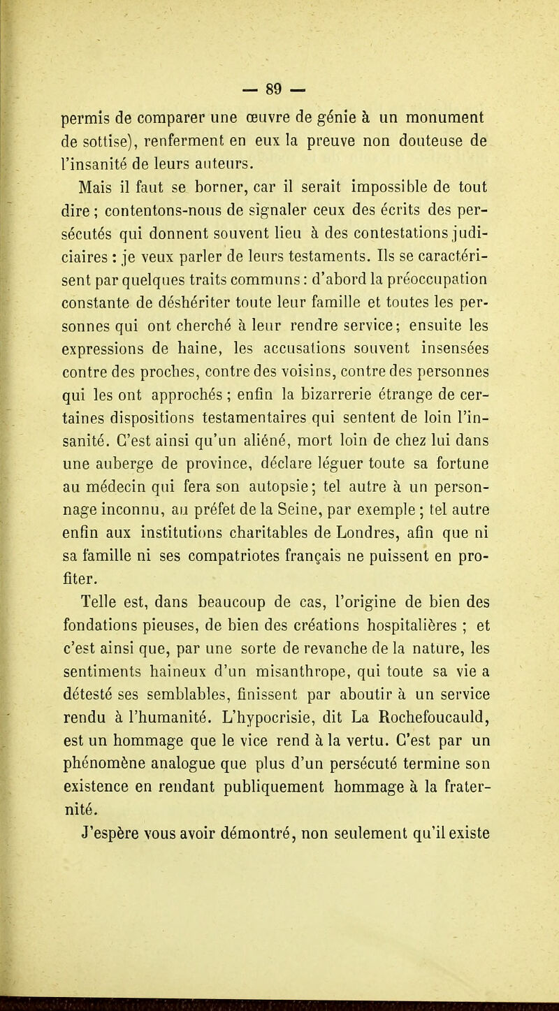 permis de comparer une œuvre de génie à un monument de sottise), renferment en eux la preuve non douteuse de l'insanité de leurs auteurs. Mais il faut se borner, car il serait impossible de tout dire ; contentons-nous de signaler ceux des écrits des per- sécutés qui donnent souvent lieu à des contestations judi- ciaires : je veux parler de leurs testaments. Ils se caractéri- sent par quelques traits communs : d'abord la préoccupation constante de déshériter toute leur famille et toutes les per- sonnes qui ont cherché à leur rendre service; ensuite les expressions de haine, les accusations souvent insensées contre des proches, contre des voisins, contre des personnes qui les ont approchés ; enfin la bizarrerie étrange de cer- taines dispositions testamentaires qui sentent de loin l'in- sanité. C'est ainsi qu'un aliéné, mort loin de chez lui dans une auberge de province, déclare léguer toute sa fortune au médecin qui fera son autopsie; tel autre à un person- nage inconnu, au préfet de la Seine, par exemple ; tel autre enfin aux institutions charitables de Londres, afin que ni sa famille ni ses compatriotes français ne puissent en pro- fiter. Telle est, dans beaucoup de cas, l'origine de bien des fondations pieuses, de bien des créations hospitalières ; et c'est ainsi que, par une sorte de revanche de la nature, les sentiments haineux d'un misanthrope, qui toute sa vie a détesté ses semblables, finissent par aboutir à un service rendu à l'humanité. L'hypocrisie, dit La Rochefoucauld, est un hommage que le vice rend à la vertu. C'est par un phénomène analogue que plus d'un persécuté termine son existence en rendant publiquement hommage à la frater- nité. J'espère vous avoir démontré, non seulement qu'il existe