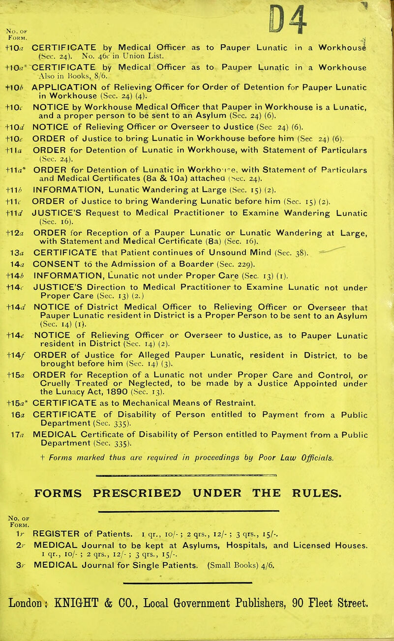 No. OF Form. ,^ t10<r CERTIFICATE by Medical Officer as to Pauper Lunatic in a Workhouse (Sec. 24). No. 46c in Union List. ttOrt* CERTIFICATE by Medical Officer as to Pauper Lunatic in a Workhouse Also in Hooks, 8/6. t10(^ APPLICATION of Relieving Officer for Order of Detention for Pauper Lunatic in Workhouse (Sec. 24) (4). flOt NOTICE by Workhouse Medical Officer that Pauper in Workhouse is a Lunatic, and a proper person to be sent to an Asylum (Sec. 24) (6). iAOd NOTICE of Relieving Officer or Overseer to Justice (Sec 24) (6). flOe ORDER of Justice to bring Lunatic in Workhouse before him (Sec 24) (6). tita ORDER for Detention of Lunatic in Workhouse, with Statement of Particulars (Sec. 24). t11a* ORDER for Detention of Lunatic in Workho i-e, with Statement of Particulars and Medical Certificates (8a St 10a) attached (hec. 24). t11/' INFORMATION, Lunatic Wandering at Large (Sec. IS) (2). t11< ORDER of Justice to bring Wandering Lunatic before him (Sec. 15) (2). tils' JUSTICE'S Request to Medical Practitioner to Examine Wandering Lunatic (Sec. 16). t12a ORDER for Reception of a Pauper Lunatic or Lunatic Wandering at Large, with Statement and Medical Certificate (8a) (Sec. 16). 13a CERTIFICATE that Patient continues of Unsound Mind (Sec. 38). 14a CONSENT to the Admission of a Boarder (Sec. 229). f^4■/> INFORMATION, Lunatic not under Proper Care (Sec. 13) (i). t14r JUSTICE'S Direction to Medical Practitioner to Examine Lunatic not under Proper Care (Sec. 13) (2.) t14(/ NOTICE of District Medical Officer to Relieving Officer or Overseer that Pauper Lunatic resident in District is a Proper Person to be sent to an Asylum (Sec. 14) (I). ■\■^4■e NOTICE of Relieving Officer or Overseer to Justice, as to Pauper Lunatic resident in District (Sec. 14) (2). t14/ ORDER of Justice for Alleged Pauper Lunatic, resident in District, to be brought before him (Sec. 14) (3). +15a ORDER for Reception of a Lunatic not under Proper Care and Control, or Cruelly Treated or Neglected, to be made by a Justice Appointed under the Lunacy Act, 1890 (Sec. 13). t15ffi* CERTIFICATE as to Mechanical Means of Restraint. 16a CERTIFICATE of Disability of Person entitled to Payment from a Public Department (Sec. 335). 17(7 MEDICAL Certificate of Disability of Person entitled to Payment from a Public Department (Sec. 335). t Forms marked thus are required in proceedings by Poor Law Officials. FORMS PRESCRIBED UNDER THE RULES. No. OF Form. 1r REGISTER of Patients, i qr., 10/-; 2 qrs., 12/-; 3 qrs., 15/-. 2r MEDICAL Journal to be kept at Asylums, Hospitals, and Licensed Houses. I qr., 10/- ; 2 qrs., 12/- ; 3 qrs., 15/-. 3r MEDICAL Journal for Single Patients. (Small Books) 4/6.