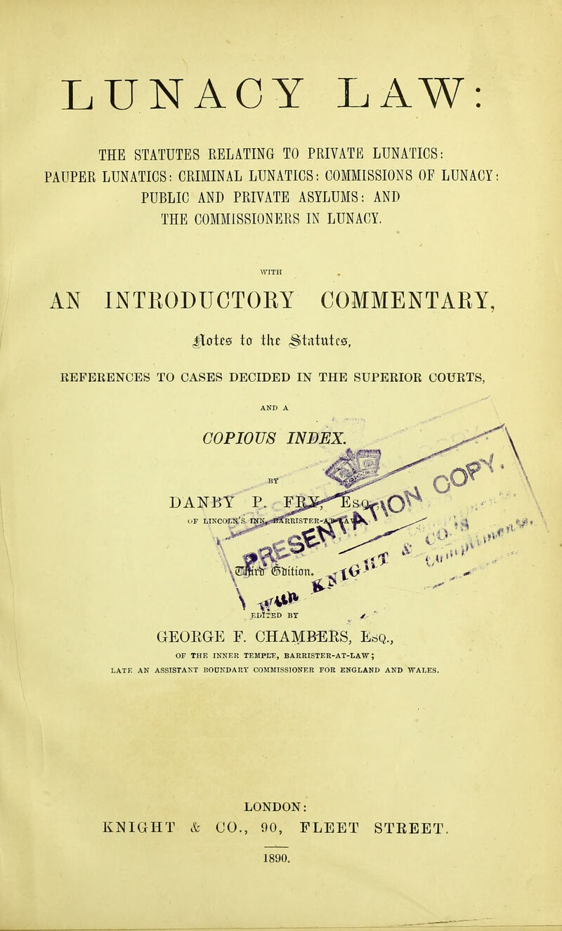 LUNACY LAW: THE STATUTES RELATING TO PRIVATE LUNATICS: PAUPER LUNATICS: CRIMINAL LUNATICS: COMMISSIONS OF LUNACY: PUBLIC AND PRIVATE ASYLUMS: AND THE COMMISSIONERS IN LUNACY. WITH AN INTEODUCTOEY COMMENTAEY, £LoU0 to the Stntutc0, EEFERENCES TO OASES DECIDED IN THE SUPERIOR COURTS, AND A GEOEGE F. CHAMBERS, EriQ., OF THE INNER TEMPEE, BARRISTER-AT-LAW; LATE AN ASSISTANT BOnNDART COMMISSIONER FOR ENGLAND AND WALES. LONDON: KNIGHT & CO., 90, FLEET STEEET. 1890.