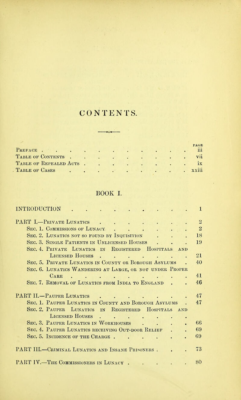 CONTENTS. PAGB Pkbkace . . . . . . . . . . . iii Table of Contents ......... vii Table of Repealed Acts ........ ix . Table of Cases ......... xxiii BOOK I. INTRODUCTION . 1 PART I.—Pkivate Lunatics ....... 2 Sec. 1. Commissions of Lunacy. ...... 2 Sec. 2. Lunatics not so found by Inquisition ... 18 Sec. 3. Single Patients in Unlicensed Houses ... 19 Sec. 4. Pkivate Lunatics in Reqisteeed Hospitals and Licensed Houses ....... 21 Sec. 5. Private Lunatics in County or Borough Asylums . 40 Sec. 6. Lunatics Wandering at Large, oe not under Proper Care 41 Sec. 7. Removal of Lunatics from India to England . • 46 PART II.—Pauper Lunatics 47 Sec. 1. Pauper Lunatics in County and Borough Asylums . 47 Sec. 2. Pauper Lunatics in Registered Hospitals and Licensed Houses ....... Sec. 3. Pauper Lunatics in Workhouses .... 66 Sec. 4. Pauper Lunatics receiving Out-door Relief . . 69 Sec, 5. Incidence of the Charge ...... 69 PART III.—Criminal Lunatics and Insane Prisoners ... 73 PART IV.—The Commissioners in Lunacy ..... 80