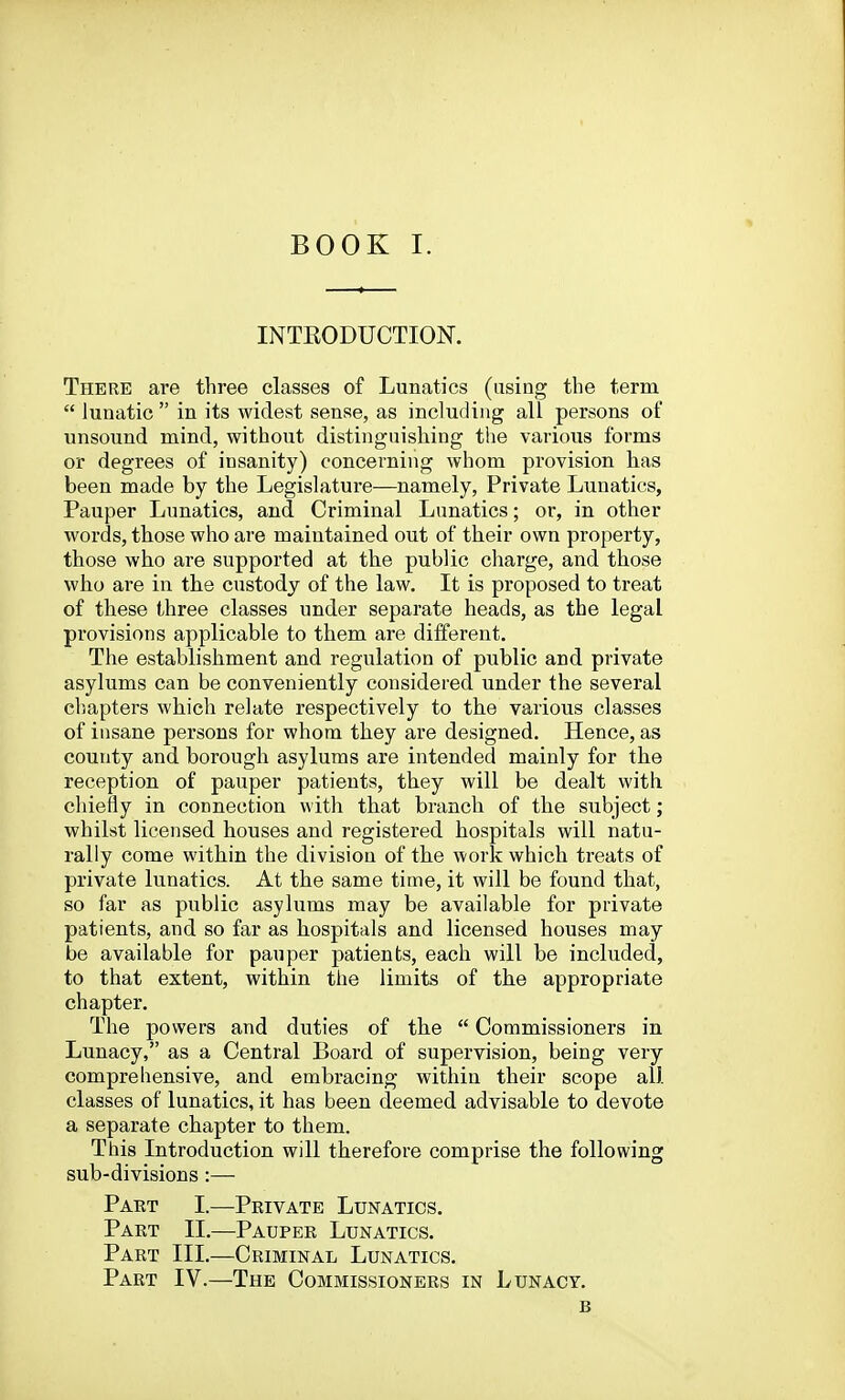 INTKODUCTION. There are three classes of Lunatics (using the term  lunatic  in its widest sense, as including all persons of unsound mind, without distinguishing the various forms or degrees of insanity) concerning whom provision has been made by the Legislature—namely, Private Lunatics, Pauper Lunatics, and Criminal Lunatics; or, in other words, those who are maintained out of their own property, those who are supported at the public charge, and those who are in the custody of the law. It is proposed to treat of these three classes under separate heads, as the legal provisions applicable to them are different. The establishment and regulation of public and private asylums can be conveniently considered under the several cliapters which relate respectively to the various classes of insane persons for whom they are designed. Hence, as county and borough asylums are intended mainly for the reception of pauper patients, they will be dealt with chiefly in connection with that branch of the subject; whilst licensed houses and registered hospitals will natu- rally come within the division of the work which treats of private lunatics. At the same time, it will be found that, so far as public asylums may be available for private patients, and so far as hospitals and licensed houses may be available for pauper patients, each will be included, to that extent, within the limits of the appropriate chapter. The powers and duties of the  Commissioners in Lunacy, as a Central Board of supervision, being very comprehensive, and embracing within their scope all classes of lunatics, it has been deemed advisable to devote a separate chapter to them. This Introduction will therefore comprise the following sub-divisions:— Part I.—Private Lunatics, Part 11.—Pauper Lunatics, Part III.—Criminal Lunatics, Part IV.—The Commissioners in Lunacy, B